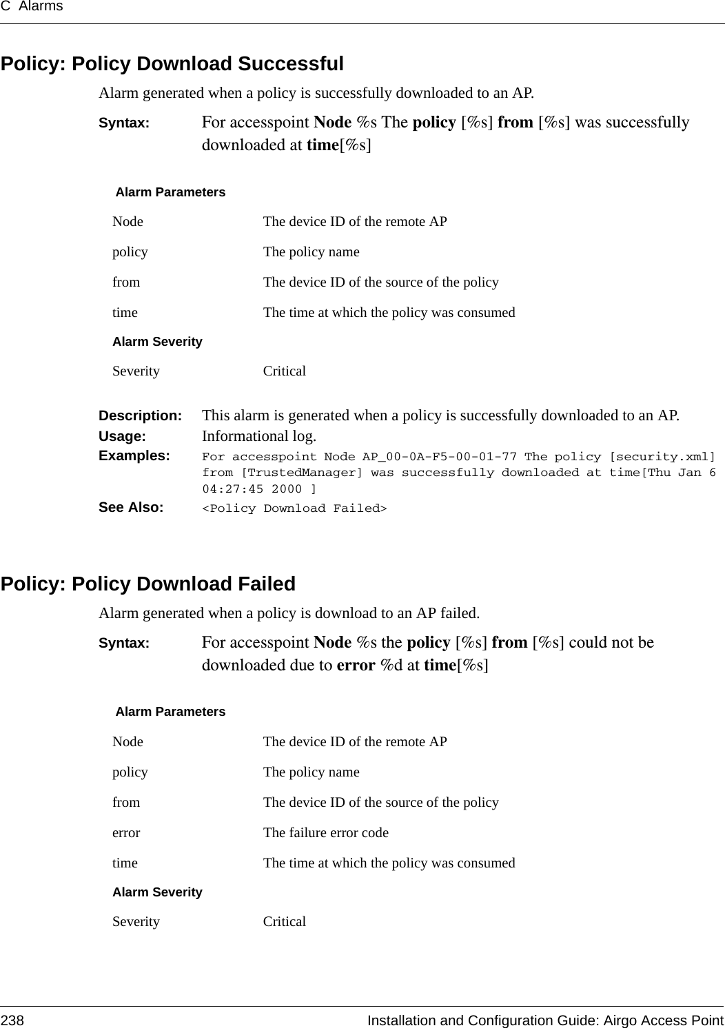 C Alarms238 Installation and Configuration Guide: Airgo Access PointPolicy: Policy Download SuccessfulAlarm generated when a policy is successfully downloaded to an AP.Syntax:  For accesspoint Node %s The policy [%s] from [%s] was successfully downloaded at time[%s]Description:  This alarm is generated when a policy is successfully downloaded to an AP.Usage:  Informational log.Examples: For accesspoint Node AP_00-0A-F5-00-01-77 The policy [security.xml] from [TrustedManager] was successfully downloaded at time[Thu Jan 6 04:27:45 2000 ]See Also:  &lt;Policy Download Failed&gt;Policy: Policy Download FailedAlarm generated when a policy is download to an AP failed.Syntax:  For accesspoint Node %s the policy [%s] from [%s] could not be downloaded due to error %d at time[%s]Alarm ParametersNode The device ID of the remote APpolicy The policy namefrom The device ID of the source of the policytime The time at which the policy was consumedAlarm SeveritySeverity CriticalAlarm ParametersNode The device ID of the remote APpolicy The policy namefrom The device ID of the source of the policyerror The failure error code time The time at which the policy was consumedAlarm SeveritySeverity Critical