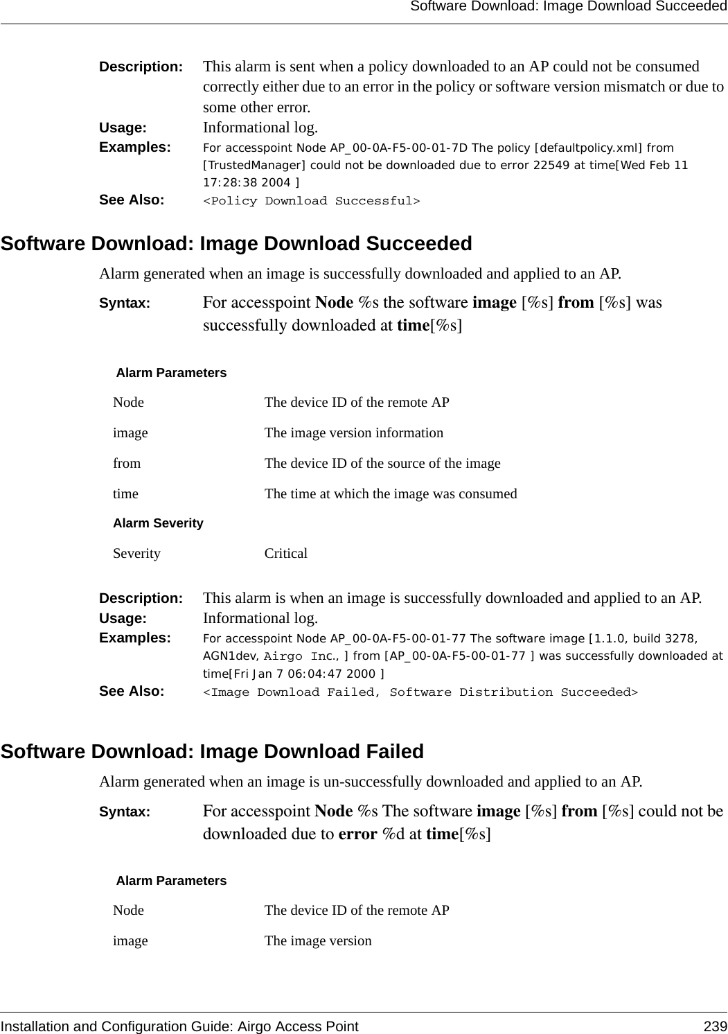 Software Download: Image Download SucceededInstallation and Configuration Guide: Airgo Access Point 239Description:  This alarm is sent when a policy downloaded to an AP could not be consumed correctly either due to an error in the policy or software version mismatch or due to some other error.Usage:  Informational log.Examples: For accesspoint Node AP_00-0A-F5-00-01-7D The policy [defaultpolicy.xml] from [TrustedManager] could not be downloaded due to error 22549 at time[Wed Feb 11 17:28:38 2004 ]See Also:  &lt;Policy Download Successful&gt;Software Download: Image Download SucceededAlarm generated when an image is successfully downloaded and applied to an AP.Syntax:  For accesspoint Node %s the software image [%s] from [%s] was successfully downloaded at time[%s]Description:  This alarm is when an image is successfully downloaded and applied to an AP.Usage:  Informational log.Examples: For accesspoint Node AP_00-0A-F5-00-01-77 The software image [1.1.0, build 3278, AGN1dev, Airgo Inc., ] from [AP_00-0A-F5-00-01-77 ] was successfully downloaded at time[Fri Jan 7 06:04:47 2000 ]See Also:  &lt;Image Download Failed, Software Distribution Succeeded&gt;Software Download: Image Download FailedAlarm generated when an image is un-successfully downloaded and applied to an AP.Syntax:  For accesspoint Node %s The software image [%s] from [%s] could not be downloaded due to error %d at time[%s]Alarm ParametersNode The device ID of the remote APimage The image version informationfrom The device ID of the source of the imagetime The time at which the image was consumedAlarm SeveritySeverity CriticalAlarm ParametersNode The device ID of the remote APimage The image version