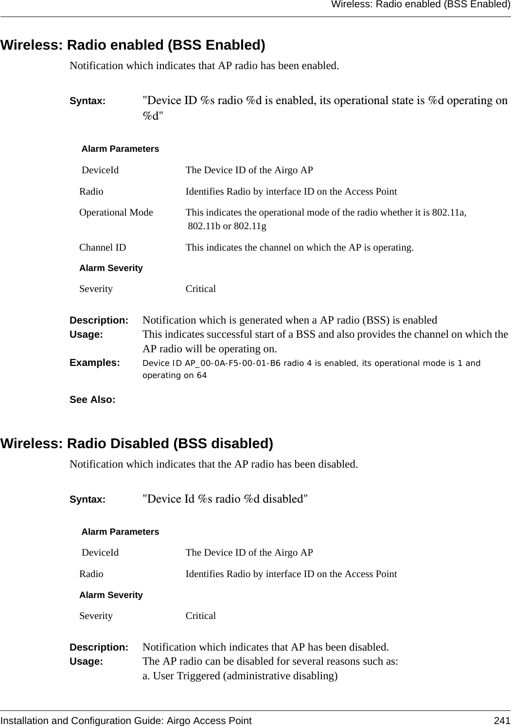 Wireless: Radio enabled (BSS Enabled)Installation and Configuration Guide: Airgo Access Point 241Wireless: Radio enabled (BSS Enabled)Notification which indicates that AP radio has been enabled.Syntax:  &quot;Device ID %s radio %d is enabled, its operational state is %d operating on %d&quot; Description:  Notification which is generated when a AP radio (BSS) is enabledUsage:  This indicates successful start of a BSS and also provides the channel on which the AP radio will be operating on.Examples: Device ID AP_00-0A-F5-00-01-B6 radio 4 is enabled, its operational mode is 1 and operating on 64See Also: Wireless: Radio Disabled (BSS disabled)Notification which indicates that the AP radio has been disabled.Syntax:  &quot;Device Id %s radio %d disabled&quot;Description:  Notification which indicates that AP has been disabled.Usage:  The AP radio can be disabled for several reasons such as:a. User Triggered (administrative disabling)Alarm Parameters DeviceId The Device ID of the Airgo APRadio Identifies Radio by interface ID on the Access PointOperational Mode This indicates the operational mode of the radio whether it is 802.11a, 802.11b or 802.11gChannel ID This indicates the channel on which the AP is operating.Alarm SeveritySeverity CriticalAlarm Parameters DeviceId The Device ID of the Airgo APRadio Identifies Radio by interface ID on the Access PointAlarm SeveritySeverity Critical