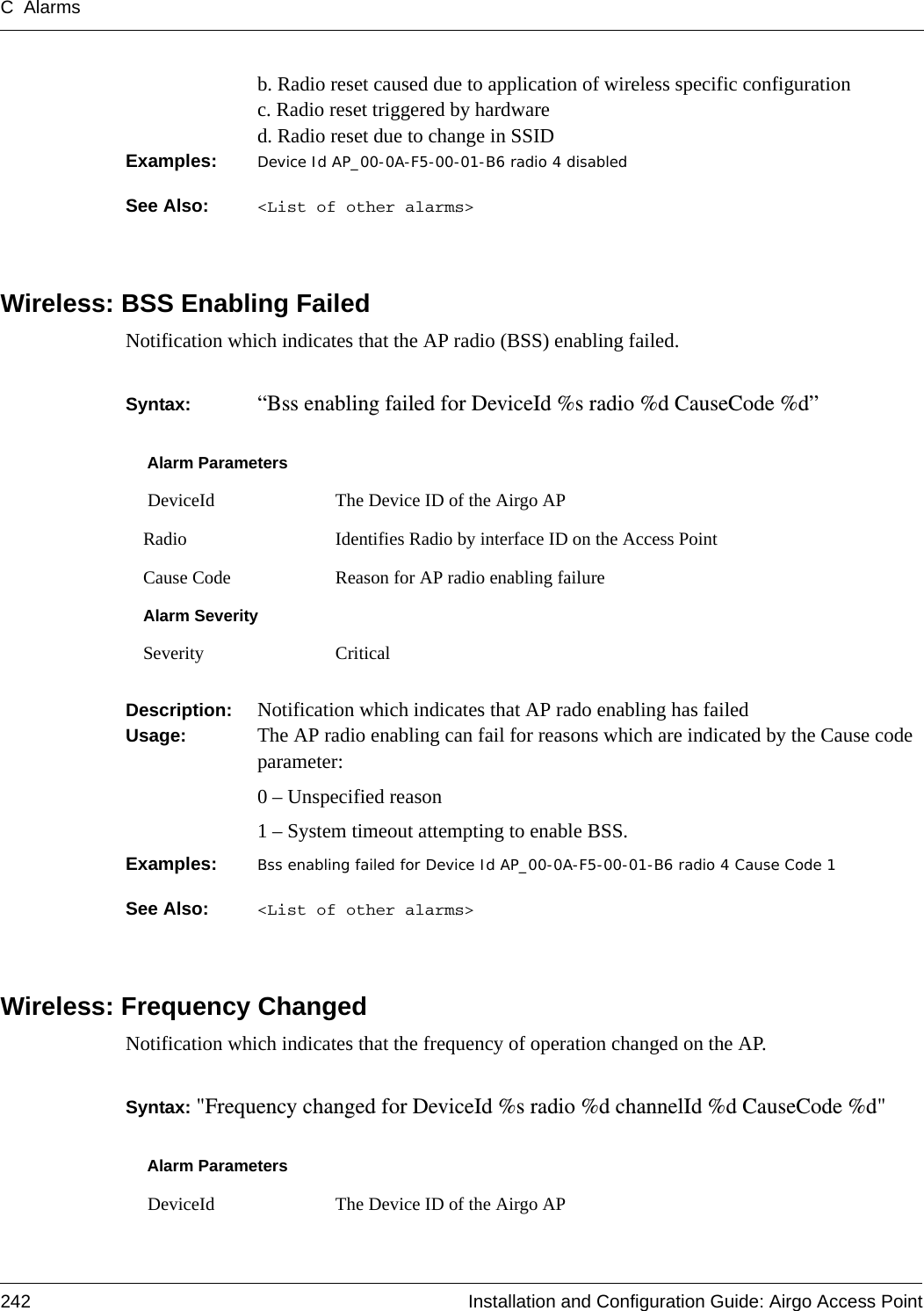 C Alarms242 Installation and Configuration Guide: Airgo Access Pointb. Radio reset caused due to application of wireless specific configurationc. Radio reset triggered by hardwared. Radio reset due to change in SSIDExamples: Device Id AP_00-0A-F5-00-01-B6 radio 4 disabledSee Also:  &lt;List of other alarms&gt;Wireless: BSS Enabling FailedNotification which indicates that the AP radio (BSS) enabling failed.Syntax:  “Bss enabling failed for DeviceId %s radio %d CauseCode %d” Description:  Notification which indicates that AP rado enabling has failedUsage:  The AP radio enabling can fail for reasons which are indicated by the Cause code parameter:0 – Unspecified reason1 – System timeout attempting to enable BSS.Examples: Bss enabling failed for Device Id AP_00-0A-F5-00-01-B6 radio 4 Cause Code 1See Also:  &lt;List of other alarms&gt;Wireless: Frequency ChangedNotification which indicates that the frequency of operation changed on the AP.Syntax: &quot;Frequency changed for DeviceId %s radio %d channelId %d CauseCode %d&quot;Alarm Parameters DeviceId The Device ID of the Airgo APRadio Identifies Radio by interface ID on the Access PointCause Code Reason for AP radio enabling failureAlarm SeveritySeverity CriticalAlarm Parameters DeviceId The Device ID of the Airgo AP