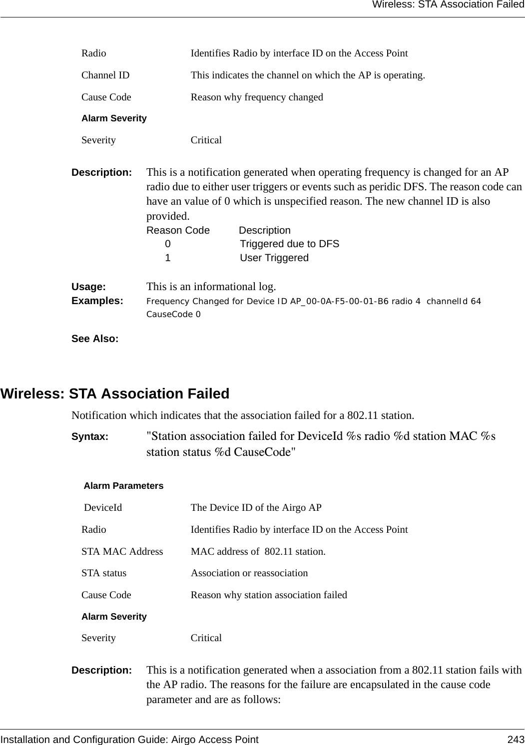 Wireless: STA Association FailedInstallation and Configuration Guide: Airgo Access Point 243Description:  This is a notification generated when operating frequency is changed for an AP radio due to either user triggers or events such as peridic DFS. The reason code can have an value of 0 which is unspecified reason. The new channel ID is also provided.Reason Code   Description0 Triggered due to DFS1User TriggeredUsage:  This is an informational log.Examples: Frequency Changed for Device ID AP_00-0A-F5-00-01-B6 radio 4  channelId 64 CauseCode 0See Also: Wireless: STA Association FailedNotification which indicates that the association failed for a 802.11 station.Syntax:  &quot;Station association failed for DeviceId %s radio %d station MAC %s station status %d CauseCode&quot;Description:  This is a notification generated when a association from a 802.11 station fails with the AP radio. The reasons for the failure are encapsulated in the cause code parameter and are as follows:Radio Identifies Radio by interface ID on the Access PointChannel ID This indicates the channel on which the AP is operating.Cause Code Reason why frequency changedAlarm SeveritySeverity CriticalAlarm Parameters DeviceId The Device ID of the Airgo APRadio Identifies Radio by interface ID on the Access PointSTA MAC Address MAC address of  802.11 station.STA status Association or reassociationCause Code Reason why station association failedAlarm SeveritySeverity Critical