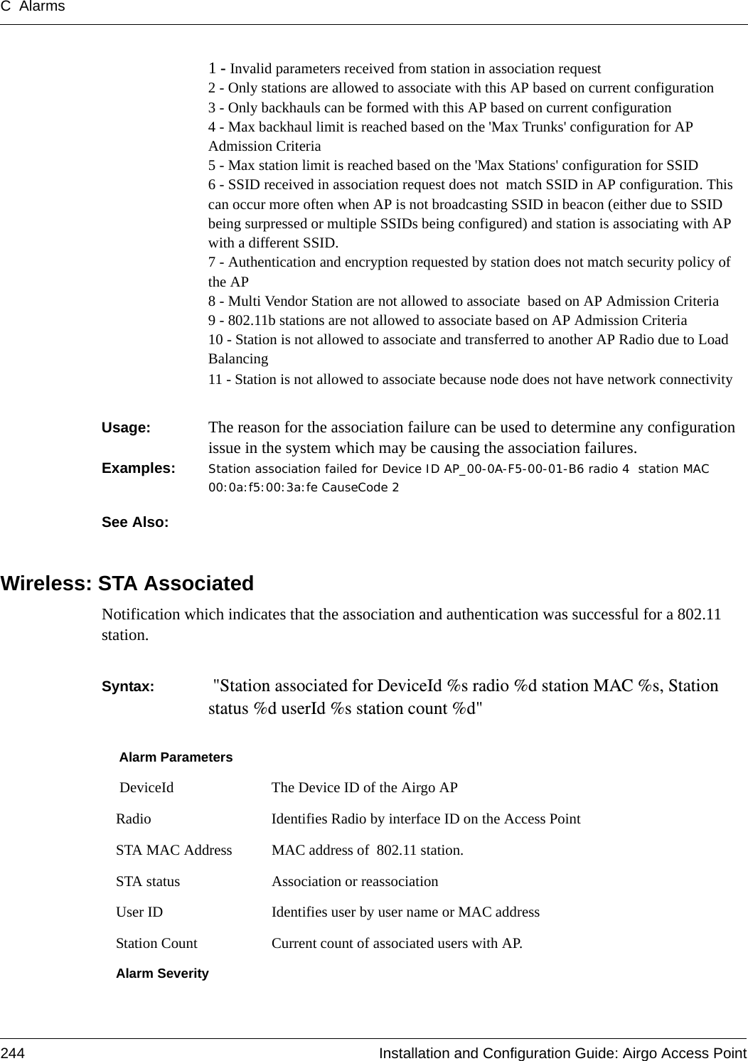 C Alarms244 Installation and Configuration Guide: Airgo Access Point1 - Invalid parameters received from station in association request2 - Only stations are allowed to associate with this AP based on current configuration3 - Only backhauls can be formed with this AP based on current configuration4 - Max backhaul limit is reached based on the &apos;Max Trunks&apos; configuration for AP Admission Criteria5 - Max station limit is reached based on the &apos;Max Stations&apos; configuration for SSID6 - SSID received in association request does not  match SSID in AP configuration. This can occur more often when AP is not broadcasting SSID in beacon (either due to SSID being surpressed or multiple SSIDs being configured) and station is associating with AP with a different SSID. 7 - Authentication and encryption requested by station does not match security policy of the AP8 - Multi Vendor Station are not allowed to associate  based on AP Admission Criteria9 - 802.11b stations are not allowed to associate based on AP Admission Criteria10 - Station is not allowed to associate and transferred to another AP Radio due to Load Balancing11 - Station is not allowed to associate because node does not have network connectivityUsage:  The reason for the association failure can be used to determine any configuration issue in the system which may be causing the association failures.Examples: Station association failed for Device ID AP_00-0A-F5-00-01-B6 radio 4  station MAC 00:0a:f5:00:3a:fe CauseCode 2See Also: Wireless: STA AssociatedNotification which indicates that the association and authentication was successful for a 802.11 station.Syntax:   &quot;Station associated for DeviceId %s radio %d station MAC %s, Station status %d userId %s station count %d&quot;Alarm Parameters DeviceId The Device ID of the Airgo APRadio Identifies Radio by interface ID on the Access PointSTA MAC Address MAC address of  802.11 station.STA status Association or reassociationUser ID Identifies user by user name or MAC addressStation Count Current count of associated users with AP.Alarm Severity