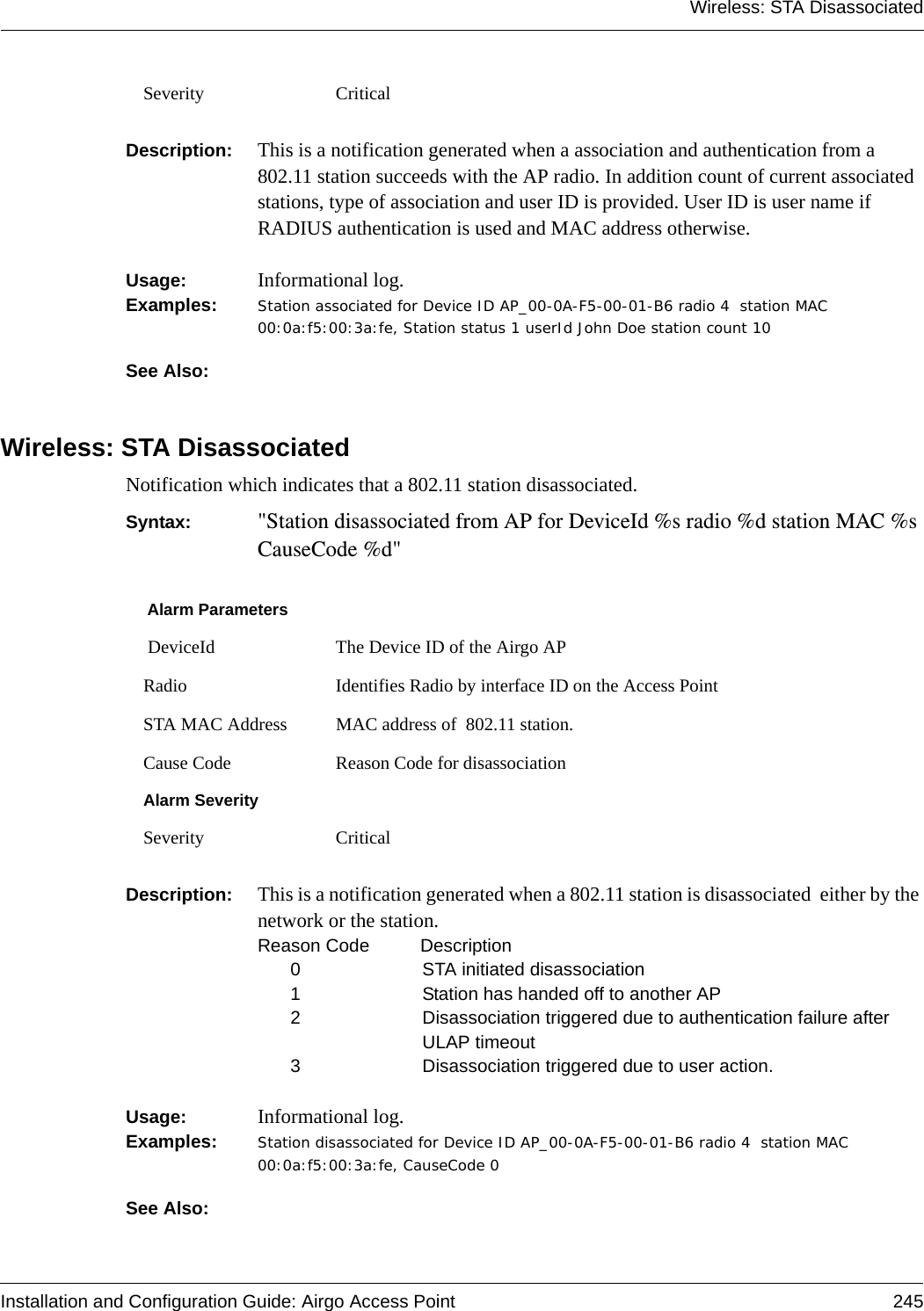 Wireless: STA DisassociatedInstallation and Configuration Guide: Airgo Access Point 245Description:  This is a notification generated when a association and authentication from a 802.11 station succeeds with the AP radio. In addition count of current associated stations, type of association and user ID is provided. User ID is user name if RADIUS authentication is used and MAC address otherwise.Usage:  Informational log.Examples: Station associated for Device ID AP_00-0A-F5-00-01-B6 radio 4  station MAC 00:0a:f5:00:3a:fe, Station status 1 userId John Doe station count 10See Also: Wireless: STA DisassociatedNotification which indicates that a 802.11 station disassociated.Syntax:  &quot;Station disassociated from AP for DeviceId %s radio %d station MAC %s CauseCode %d&quot;Description:  This is a notification generated when a 802.11 station is disassociated  either by the network or the station.Reason Code Description0 STA initiated disassociation1 Station has handed off to another AP2 Disassociation triggered due to authentication failure after ULAP timeout3 Disassociation triggered due to user action.Usage:  Informational log.Examples: Station disassociated for Device ID AP_00-0A-F5-00-01-B6 radio 4  station MAC 00:0a:f5:00:3a:fe, CauseCode 0See Also: Severity CriticalAlarm Parameters DeviceId The Device ID of the Airgo APRadio Identifies Radio by interface ID on the Access PointSTA MAC Address MAC address of  802.11 station.Cause Code Reason Code for disassociationAlarm SeveritySeverity Critical