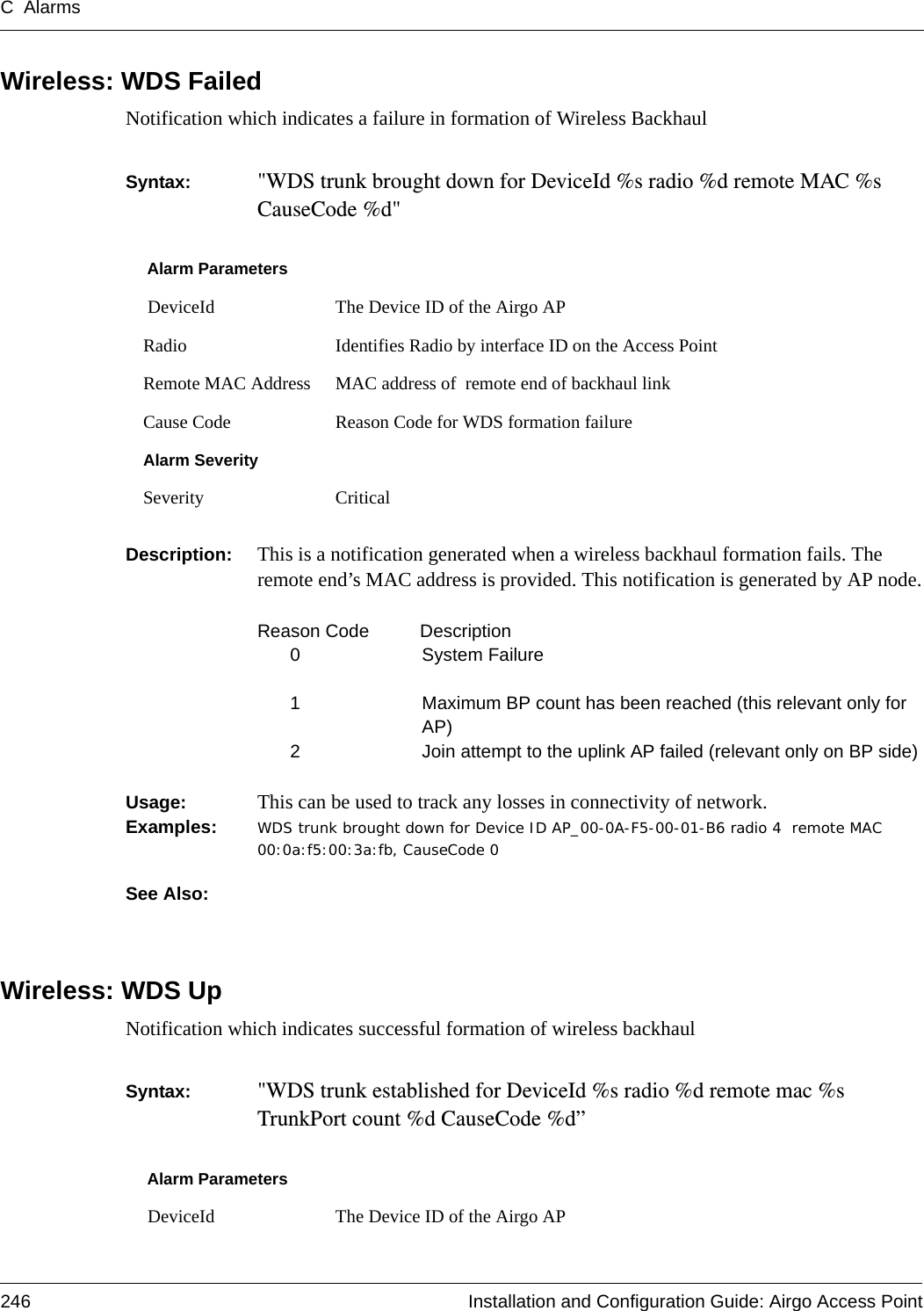 C Alarms246 Installation and Configuration Guide: Airgo Access PointWireless: WDS FailedNotification which indicates a failure in formation of Wireless Backhaul Syntax:  &quot;WDS trunk brought down for DeviceId %s radio %d remote MAC %s CauseCode %d&quot;Description:  This is a notification generated when a wireless backhaul formation fails. The remote end’s MAC address is provided. This notification is generated by AP node.Reason Code  Description0 System Failure1 Maximum BP count has been reached (this relevant only for AP)2 Join attempt to the uplink AP failed (relevant only on BP side)Usage:  This can be used to track any losses in connectivity of network.Examples: WDS trunk brought down for Device ID AP_00-0A-F5-00-01-B6 radio 4  remote MAC 00:0a:f5:00:3a:fb, CauseCode 0See Also: Wireless: WDS UpNotification which indicates successful formation of wireless backhaulSyntax:  &quot;WDS trunk established for DeviceId %s radio %d remote mac %s TrunkPort count %d CauseCode %d”Alarm Parameters DeviceId The Device ID of the Airgo APRadio Identifies Radio by interface ID on the Access PointRemote MAC Address MAC address of  remote end of backhaul linkCause Code Reason Code for WDS formation failureAlarm SeveritySeverity CriticalAlarm Parameters DeviceId The Device ID of the Airgo AP