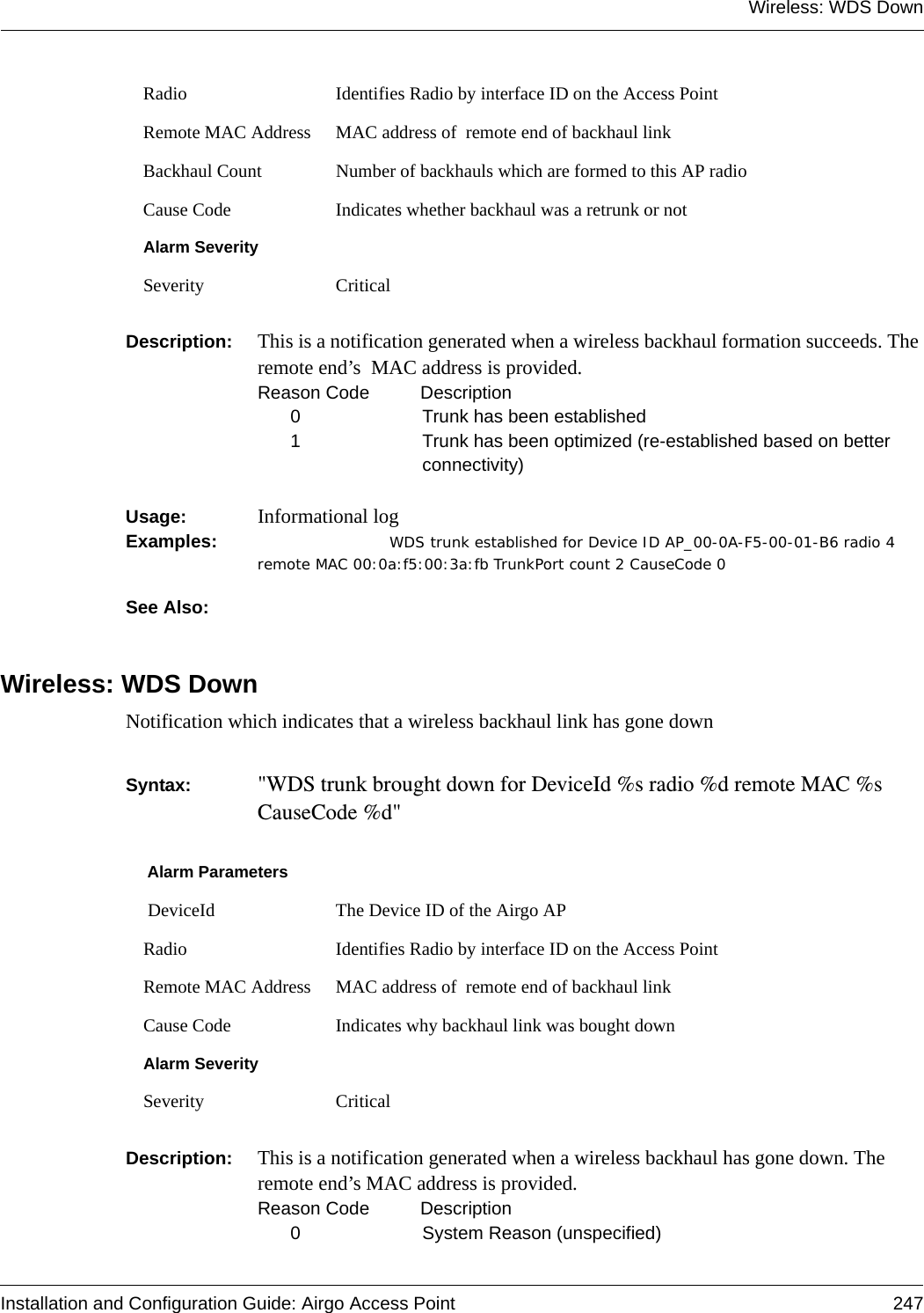 Wireless: WDS DownInstallation and Configuration Guide: Airgo Access Point 247Description:  This is a notification generated when a wireless backhaul formation succeeds. The remote end’s  MAC address is provided.Reason Code  Description0 Trunk has been established1 Trunk has been optimized (re-established based on better connectivity)Usage:  Informational logExamples: WDS trunk established for Device ID AP_00-0A-F5-00-01-B6 radio 4  remote MAC 00:0a:f5:00:3a:fb TrunkPort count 2 CauseCode 0See Also: Wireless: WDS DownNotification which indicates that a wireless backhaul link has gone downSyntax:  &quot;WDS trunk brought down for DeviceId %s radio %d remote MAC %s CauseCode %d&quot;Description:  This is a notification generated when a wireless backhaul has gone down. The remote end’s MAC address is provided.Reason Code Description0 System Reason (unspecified)Radio Identifies Radio by interface ID on the Access PointRemote MAC Address MAC address of  remote end of backhaul link Backhaul Count Number of backhauls which are formed to this AP radioCause Code Indicates whether backhaul was a retrunk or notAlarm SeveritySeverity CriticalAlarm Parameters DeviceId The Device ID of the Airgo APRadio Identifies Radio by interface ID on the Access PointRemote MAC Address MAC address of  remote end of backhaul link Cause Code Indicates why backhaul link was bought downAlarm SeveritySeverity Critical