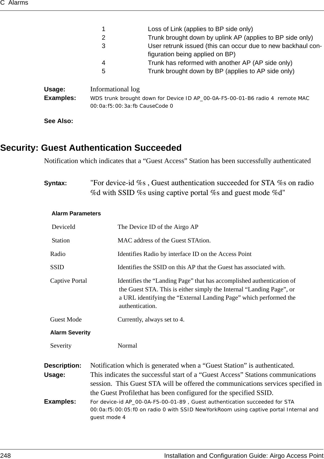 C Alarms248 Installation and Configuration Guide: Airgo Access Point1 Loss of Link (applies to BP side only)2 Trunk brought down by uplink AP (applies to BP side only)3 User retrunk issued (this can occur due to new backhaul con-figuration being applied on BP)4 Trunk has reformed with another AP (AP side only)5 Trunk brought down by BP (applies to AP side only)Usage:  Informational logExamples: WDS trunk brought down for Device ID AP_00-0A-F5-00-01-B6 radio 4  remote MAC 00:0a:f5:00:3a:fb CauseCode 0See Also: Security: Guest Authentication SucceededNotification which indicates that a “Guest Access” Station has been successfully authenticatedSyntax:  &quot;For device-id %s , Guest authentication succeeded for STA %s on radio %d with SSID %s using captive portal %s and guest mode %d&quot; Description:  Notification which is generated when a “Guest Station” is authenticated.Usage:  This indicates the successful start of a “Guest Access” Stations communications session.  This Guest STA will be offered the communications services specified in the Guest Profilethat has been configured for the specified SSID.Examples: For device-id AP_00-0A-F5-00-01-89 , Guest authentication succeeded for STA 00:0a:f5:00:05:f0 on radio 0 with SSID NewYorkRoom using captive portal Internal and guest mode 4Alarm Parameters DeviceId The Device ID of the Airgo AP Station MAC address of the Guest STAtion.Radio Identifies Radio by interface ID on the Access PointSSID Identifies the SSID on this AP that the Guest has associated with.Captive Portal Identifies the “Landing Page” that has accomplished authentication of the Guest STA. This is either simply the Internal “Landing Page”, or a URL identifying the “External Landing Page” which performed the authentication.Guest Mode Currently, always set to 4. Alarm SeveritySeverity Normal