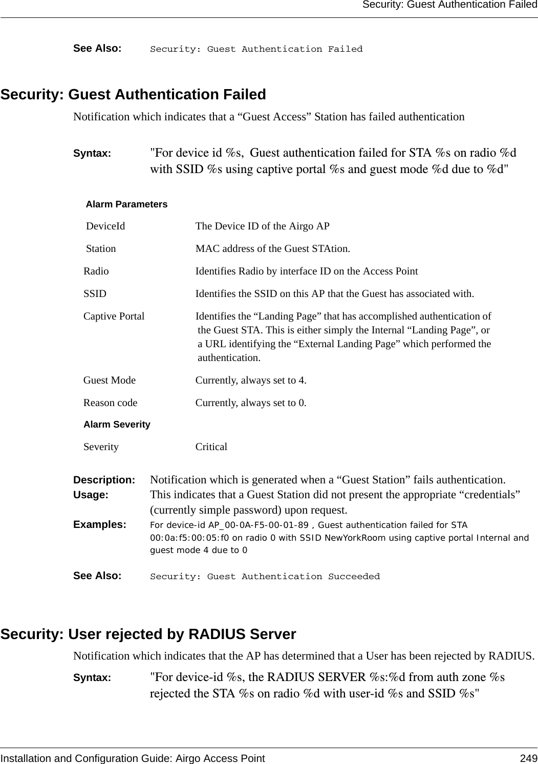 Security: Guest Authentication FailedInstallation and Configuration Guide: Airgo Access Point 249See Also:  Security: Guest Authentication FailedSecurity: Guest Authentication FailedNotification which indicates that a “Guest Access” Station has failed authenticationSyntax:  &quot;For device id %s, Guest authentication failed for STA %s on radio %d with SSID %s using captive portal %s and guest mode %d due to %d&quot; Description:  Notification which is generated when a “Guest Station” fails authentication.Usage:  This indicates that a Guest Station did not present the appropriate “credentials” (currently simple password) upon request. Examples: For device-id AP_00-0A-F5-00-01-89 , Guest authentication failed for STA 00:0a:f5:00:05:f0 on radio 0 with SSID NewYorkRoom using captive portal Internal and guest mode 4 due to 0See Also:  Security: Guest Authentication SucceededSecurity: User rejected by RADIUS ServerNotification which indicates that the AP has determined that a User has been rejected by RADIUS. Syntax:  &quot;For device-id %s, the RADIUS SERVER %s:%d from auth zone %s rejected the STA %s on radio %d with user-id %s and SSID %s&quot;Alarm Parameters DeviceId The Device ID of the Airgo AP Station MAC address of the Guest STAtion.Radio Identifies Radio by interface ID on the Access PointSSID Identifies the SSID on this AP that the Guest has associated with.Captive Portal Identifies the “Landing Page” that has accomplished authentication of the Guest STA. This is either simply the Internal “Landing Page”, or a URL identifying the “External Landing Page” which performed the authentication.Guest Mode Currently, always set to 4. Reason code Currently, always set to 0.Alarm SeveritySeverity Critical