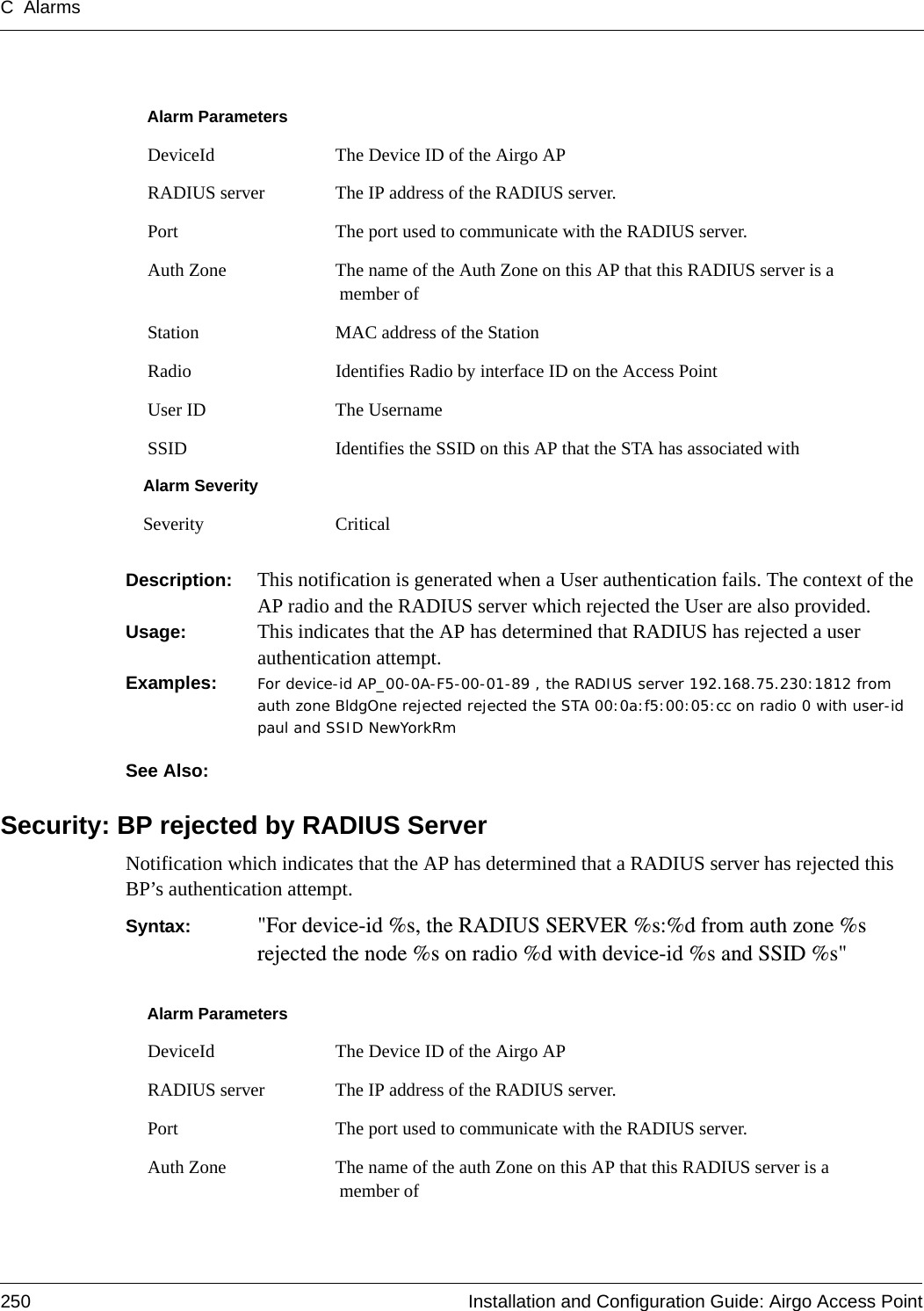 C Alarms250 Installation and Configuration Guide: Airgo Access PointDescription:  This notification is generated when a User authentication fails. The context of the AP radio and the RADIUS server which rejected the User are also provided.Usage:  This indicates that the AP has determined that RADIUS has rejected a user authentication attempt. Examples: For device-id AP_00-0A-F5-00-01-89 , the RADIUS server 192.168.75.230:1812 from auth zone BldgOne rejected rejected the STA 00:0a:f5:00:05:cc on radio 0 with user-id paul and SSID NewYorkRmSee Also: Security: BP rejected by RADIUS ServerNotification which indicates that the AP has determined that a RADIUS server has rejected this BP’s authentication attempt. Syntax:  &quot;For device-id %s, the RADIUS SERVER %s:%d from auth zone %s rejected the node %s on radio %d with device-id %s and SSID %s&quot;Alarm Parameters DeviceId The Device ID of the Airgo AP RADIUS server The IP address of the RADIUS server. Port The port used to communicate with the RADIUS server. Auth Zone The name of the Auth Zone on this AP that this RADIUS server is a member of Station MAC address of the Station Radio Identifies Radio by interface ID on the Access Point User ID The Username SSID Identifies the SSID on this AP that the STA has associated withAlarm SeveritySeverity CriticalAlarm Parameters DeviceId The Device ID of the Airgo AP RADIUS server The IP address of the RADIUS server. Port The port used to communicate with the RADIUS server. Auth Zone The name of the auth Zone on this AP that this RADIUS server is a member of