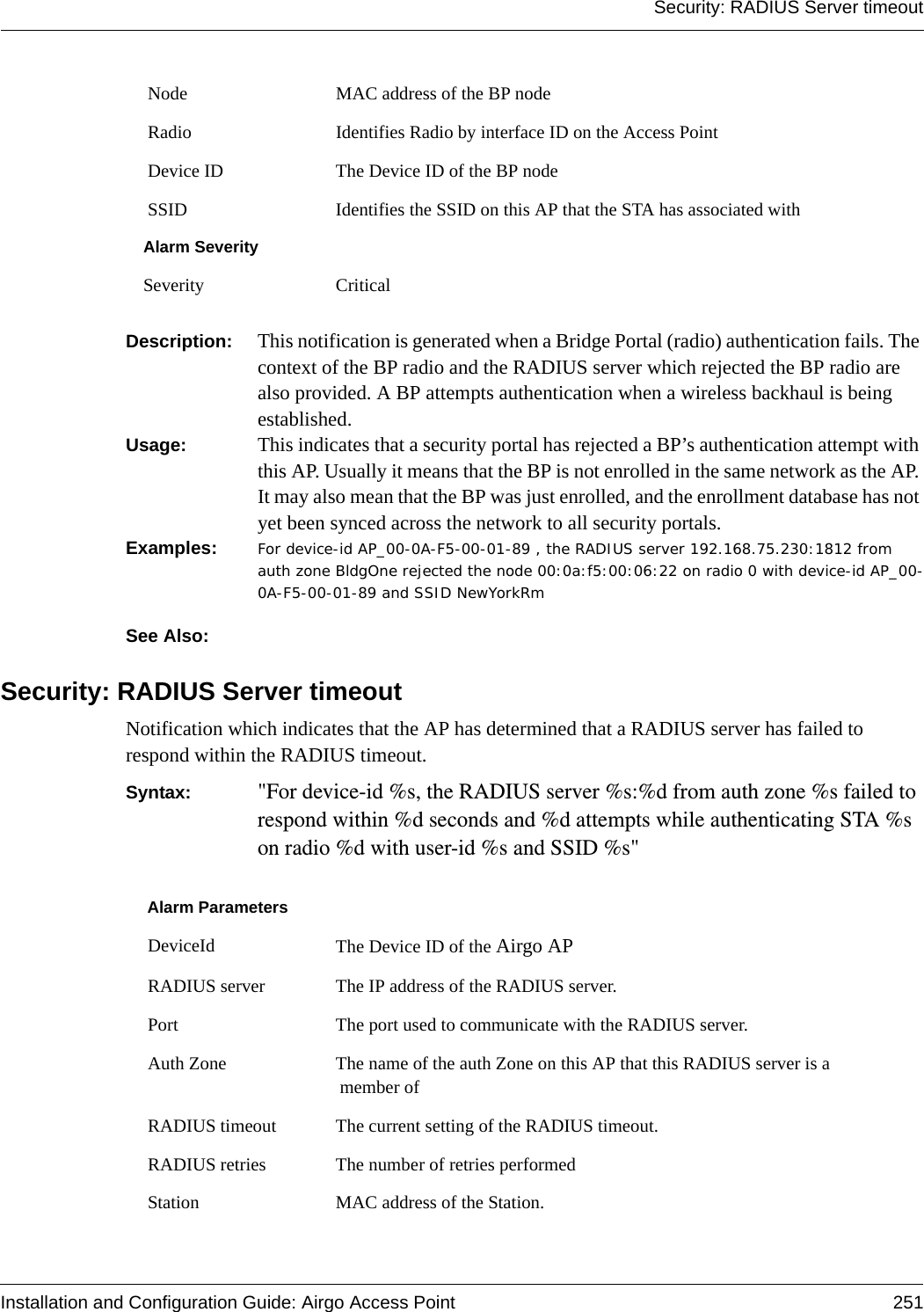 Security: RADIUS Server timeoutInstallation and Configuration Guide: Airgo Access Point 251Description:  This notification is generated when a Bridge Portal (radio) authentication fails. The context of the BP radio and the RADIUS server which rejected the BP radio are also provided. A BP attempts authentication when a wireless backhaul is being established.Usage:  This indicates that a security portal has rejected a BP’s authentication attempt with this AP. Usually it means that the BP is not enrolled in the same network as the AP. It may also mean that the BP was just enrolled, and the enrollment database has not yet been synced across the network to all security portals.Examples: For device-id AP_00-0A-F5-00-01-89 , the RADIUS server 192.168.75.230:1812 from auth zone BldgOne rejected the node 00:0a:f5:00:06:22 on radio 0 with device-id AP_00-0A-F5-00-01-89 and SSID NewYorkRm See Also: Security: RADIUS Server timeoutNotification which indicates that the AP has determined that a RADIUS server has failed to respond within the RADIUS timeout. Syntax:  &quot;For device-id %s, the RADIUS server %s:%d from auth zone %s failed to respond within %d seconds and %d attempts while authenticating STA %s on radio %d with user-id %s and SSID %s&quot; Node MAC address of the BP node Radio Identifies Radio by interface ID on the Access Point Device ID The Device ID of the BP node SSID Identifies the SSID on this AP that the STA has associated withAlarm SeveritySeverity CriticalAlarm Parameters DeviceId The Device ID of the Airgo AP RADIUS server The IP address of the RADIUS server. Port The port used to communicate with the RADIUS server. Auth Zone The name of the auth Zone on this AP that this RADIUS server is a member of RADIUS timeout The current setting of the RADIUS timeout. RADIUS retries The number of retries performed Station MAC address of the Station.