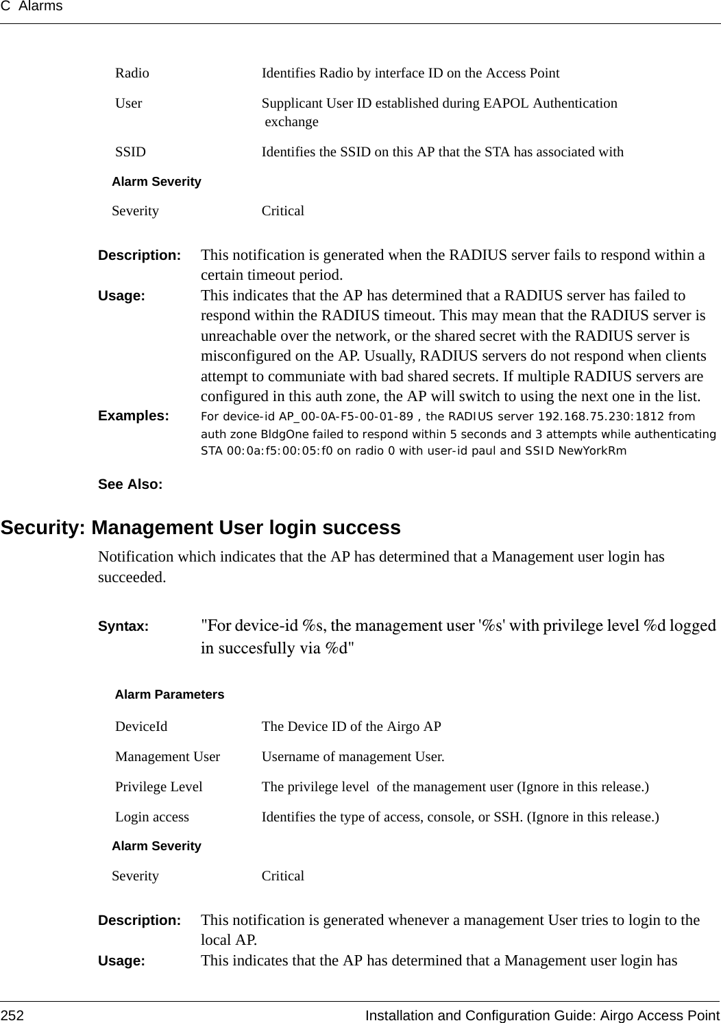 C Alarms252 Installation and Configuration Guide: Airgo Access PointDescription:  This notification is generated when the RADIUS server fails to respond within a certain timeout period.Usage:  This indicates that the AP has determined that a RADIUS server has failed to respond within the RADIUS timeout. This may mean that the RADIUS server is unreachable over the network, or the shared secret with the RADIUS server is misconfigured on the AP. Usually, RADIUS servers do not respond when clients attempt to communiate with bad shared secrets. If multiple RADIUS servers are configured in this auth zone, the AP will switch to using the next one in the list.Examples: For device-id AP_00-0A-F5-00-01-89 , the RADIUS server 192.168.75.230:1812 from auth zone BldgOne failed to respond within 5 seconds and 3 attempts while authenticating STA 00:0a:f5:00:05:f0 on radio 0 with user-id paul and SSID NewYorkRm  See Also: Security: Management User login successNotification which indicates that the AP has determined that a Management user login has succeeded.  Syntax:  &quot;For device-id %s, the management user &apos;%s&apos; with privilege level %d logged in succesfully via %d&quot;Description:  This notification is generated whenever a management User tries to login to the local AP.Usage:  This indicates that the AP has determined that a Management user login has  Radio Identifies Radio by interface ID on the Access Point User Supplicant User ID established during EAPOL Authentication exchange SSID Identifies the SSID on this AP that the STA has associated withAlarm SeveritySeverity CriticalAlarm Parameters DeviceId The Device ID of the Airgo AP Management User Username of management User. Privilege Level The privilege level  of the management user (Ignore in this release.) Login access Identifies the type of access, console, or SSH. (Ignore in this release.)Alarm SeveritySeverity Critical