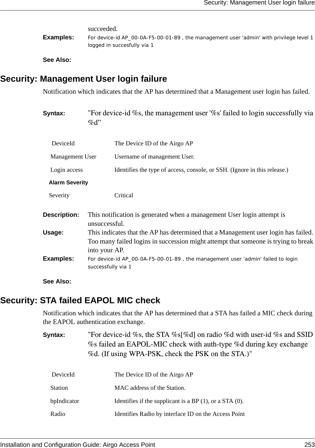 Security: Management User login failureInstallation and Configuration Guide: Airgo Access Point 253succeeded. Examples: For device-id AP_00-0A-F5-00-01-89 , the management user &apos;admin&apos; with privilege level 1 logged in succesfully via 1See Also: Security: Management User login failureNotification which indicates that the AP has determined that a Management user login has failed.  Syntax:  &quot;For device-id %s, the management user &apos;%s&apos; failed to login successfully via %d”Description:  This notification is generated when a management User login attempt is unsuccessful.Usage:  This indicates that the AP has determined that a Management user login has failed. Too many failed logins in succession might attempt that someone is trying to break into your AP.Examples: For device-id AP_00-0A-F5-00-01-89 , the management user &apos;admin&apos; failed to login successfully via 1See Also: Security: STA failed EAPOL MIC checkNotification which indicates that the AP has determined that a STA has failed a MIC check during the EAPOL authentication exchange. Syntax:  &quot;For device-id %s, the STA %s[%d] on radio %d with user-id %s and SSID %s failed an EAPOL-MIC check with auth-type %d during key exchange %d. (If using WPA-PSK, check the PSK on the STA.)&quot;  DeviceId The Device ID of the Airgo AP Management User Username of management User. Login access Identifies the type of access, console, or SSH. (Ignore in this release.)Alarm SeveritySeverity Critical DeviceId The Device ID of the Airgo AP Station MAC address of the Station. bpIndicator Identifies if the supplicant is a BP (1), or a STA (0). Radio Identifies Radio by interface ID on the Access Point