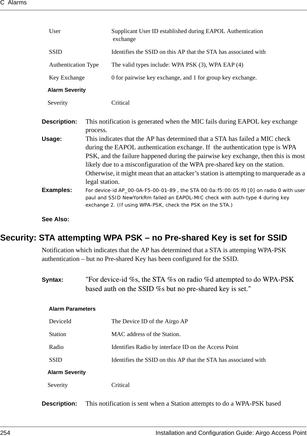 C Alarms254 Installation and Configuration Guide: Airgo Access PointDescription:  This notification is generated when the MIC fails during EAPOL key exchange process. Usage:  This indicates that the AP has determined that a STA has failed a MIC check during the EAPOL authentication exchange. If  the authentication type is WPA PSK, and the failure happened during the pairwise key exchange, then this is most likely due to a misconfiguration of the WPA pre-shared key on the station. Otherwise, it might mean that an attacker’s station is attempting to marquerade as a legal station.Examples: For device-id AP_00-0A-F5-00-01-89 , the STA 00:0a:f5:00:05:f0 [0] on radio 0 with user paul and SSID NewYorkRm failed an EAPOL-MIC check with auth-type 4 during key exchange 2. (If using WPA-PSK, check the PSK on the STA.)See Also: Security: STA attempting WPA PSK – no Pre-shared Key is set for SSIDNotification which indicates that the AP has determined that a STA is attemping WPA-PSK authentication – but no Pre-shared Key has been configured for the SSID.  Syntax:  &quot;For device-id %s, the STA %s on radio %d attempted to do WPA-PSK based auth on the SSID %s but no pre-shared key is set.&quot; Description:  This notification is sent when a Station attempts to do a WPA-PSK based  User Supplicant User ID established during EAPOL Authentication exchange SSID Identifies the SSID on this AP that the STA has associated with Authentication Type The valid types include: WPA PSK (3), WPA EAP (4) Key Exchange 0 for pairwise key exchange, and 1 for group key exchange.Alarm SeveritySeverity CriticalAlarm Parameters DeviceId The Device ID of the Airgo AP Station MAC address of the Station. Radio Identifies Radio by interface ID on the Access Point SSID Identifies the SSID on this AP that the STA has associated withAlarm SeveritySeverity Critical