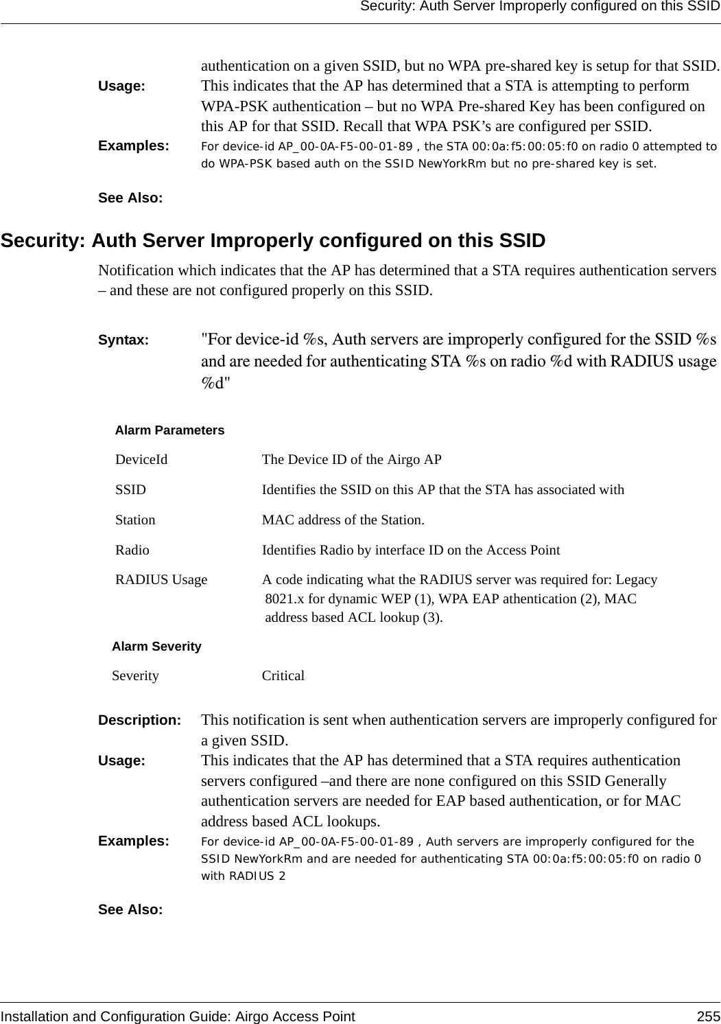 Security: Auth Server Improperly configured on this SSIDInstallation and Configuration Guide: Airgo Access Point 255authentication on a given SSID, but no WPA pre-shared key is setup for that SSID.Usage:  This indicates that the AP has determined that a STA is attempting to perform WPA-PSK authentication – but no WPA Pre-shared Key has been configured on this AP for that SSID. Recall that WPA PSK’s are configured per SSID.Examples: For device-id AP_00-0A-F5-00-01-89 , the STA 00:0a:f5:00:05:f0 on radio 0 attempted to do WPA-PSK based auth on the SSID NewYorkRm but no pre-shared key is set.See Also: Security: Auth Server Improperly configured on this SSID Notification which indicates that the AP has determined that a STA requires authentication servers – and these are not configured properly on this SSID.  Syntax:  &quot;For device-id %s, Auth servers are improperly configured for the SSID %s and are needed for authenticating STA %s on radio %d with RADIUS usage %d&quot; Description:  This notification is sent when authentication servers are improperly configured for a given SSID.Usage:  This indicates that the AP has determined that a STA requires authentication servers configured –and there are none configured on this SSID Generally authentication servers are needed for EAP based authentication, or for MAC address based ACL lookups.Examples: For device-id AP_00-0A-F5-00-01-89 , Auth servers are improperly configured for the SSID NewYorkRm and are needed for authenticating STA 00:0a:f5:00:05:f0 on radio 0 with RADIUS 2See Also: Alarm Parameters DeviceId The Device ID of the Airgo AP SSID Identifies the SSID on this AP that the STA has associated with Station MAC address of the Station. Radio Identifies Radio by interface ID on the Access Point RADIUS Usage A code indicating what the RADIUS server was required for: Legacy 8021.x for dynamic WEP (1), WPA EAP athentication (2), MAC address based ACL lookup (3).Alarm SeveritySeverity Critical