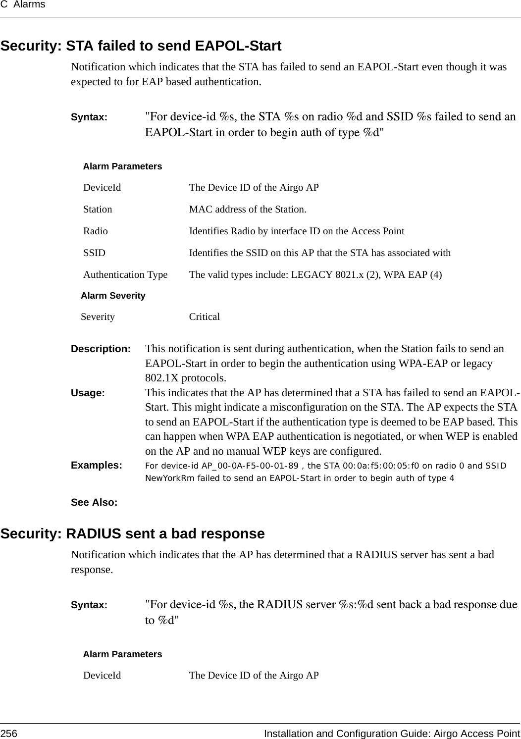 C Alarms256 Installation and Configuration Guide: Airgo Access PointSecurity: STA failed to send EAPOL-StartNotification which indicates that the STA has failed to send an EAPOL-Start even though it was expected to for EAP based authentication. Syntax:  &quot;For device-id %s, the STA %s on radio %d and SSID %s failed to send an EAPOL-Start in order to begin auth of type %d&quot; Description:  This notification is sent during authentication, when the Station fails to send an EAPOL-Start in order to begin the authentication using WPA-EAP or legacy 802.1X protocols.Usage:  This indicates that the AP has determined that a STA has failed to send an EAPOL-Start. This might indicate a misconfiguration on the STA. The AP expects the STA to send an EAPOL-Start if the authentication type is deemed to be EAP based. This can happen when WPA EAP authentication is negotiated, or when WEP is enabled on the AP and no manual WEP keys are configured.Examples: For device-id AP_00-0A-F5-00-01-89 , the STA 00:0a:f5:00:05:f0 on radio 0 and SSID NewYorkRm failed to send an EAPOL-Start in order to begin auth of type 4See Also: Security: RADIUS sent a bad responseNotification which indicates that the AP has determined that a RADIUS server has sent a bad response. Syntax:  &quot;For device-id %s, the RADIUS server %s:%d sent back a bad response due to %d&quot; Alarm Parameters DeviceId The Device ID of the Airgo AP Station MAC address of the Station. Radio Identifies Radio by interface ID on the Access Point SSID Identifies the SSID on this AP that the STA has associated with Authentication Type The valid types include: LEGACY 8021.x (2), WPA EAP (4)Alarm SeveritySeverity CriticalAlarm Parameters DeviceId The Device ID of the Airgo AP