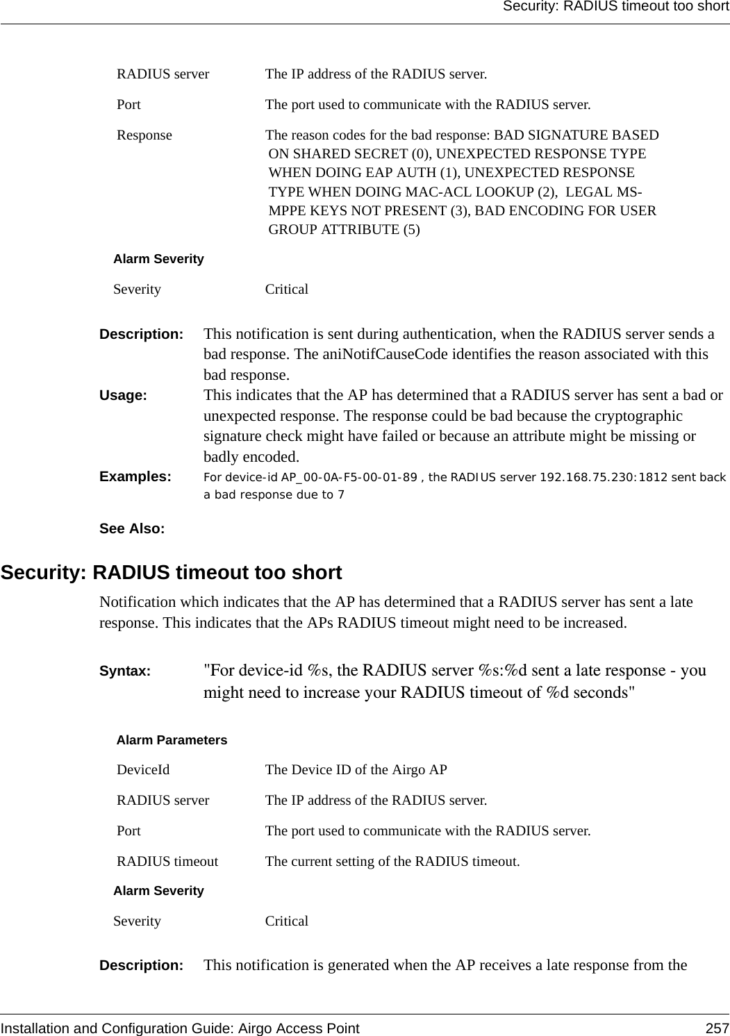 Security: RADIUS timeout too shortInstallation and Configuration Guide: Airgo Access Point 257Description:  This notification is sent during authentication, when the RADIUS server sends a bad response. The aniNotifCauseCode identifies the reason associated with this bad response.Usage:  This indicates that the AP has determined that a RADIUS server has sent a bad or unexpected response. The response could be bad because the cryptographic signature check might have failed or because an attribute might be missing or badly encoded.Examples: For device-id AP_00-0A-F5-00-01-89 , the RADIUS server 192.168.75.230:1812 sent back a bad response due to 7  See Also: Security: RADIUS timeout too shortNotification which indicates that the AP has determined that a RADIUS server has sent a late response. This indicates that the APs RADIUS timeout might need to be increased. Syntax:  &quot;For device-id %s, the RADIUS server %s:%d sent a late response - you might need to increase your RADIUS timeout of %d seconds&quot; Description:  This notification is generated when the AP receives a late response from the  RADIUS server The IP address of the RADIUS server. Port The port used to communicate with the RADIUS server. Response The reason codes for the bad response: BAD SIGNATURE BASED ON SHARED SECRET (0), UNEXPECTED RESPONSE TYPE WHEN DOING EAP AUTH (1), UNEXPECTED RESPONSE TYPE WHEN DOING MAC-ACL LOOKUP (2),  LEGAL MS-MPPE KEYS NOT PRESENT (3), BAD ENCODING FOR USER GROUP ATTRIBUTE (5)Alarm SeveritySeverity CriticalAlarm Parameters DeviceId The Device ID of the Airgo AP RADIUS server The IP address of the RADIUS server. Port The port used to communicate with the RADIUS server. RADIUS timeout The current setting of the RADIUS timeout.Alarm SeveritySeverity Critical