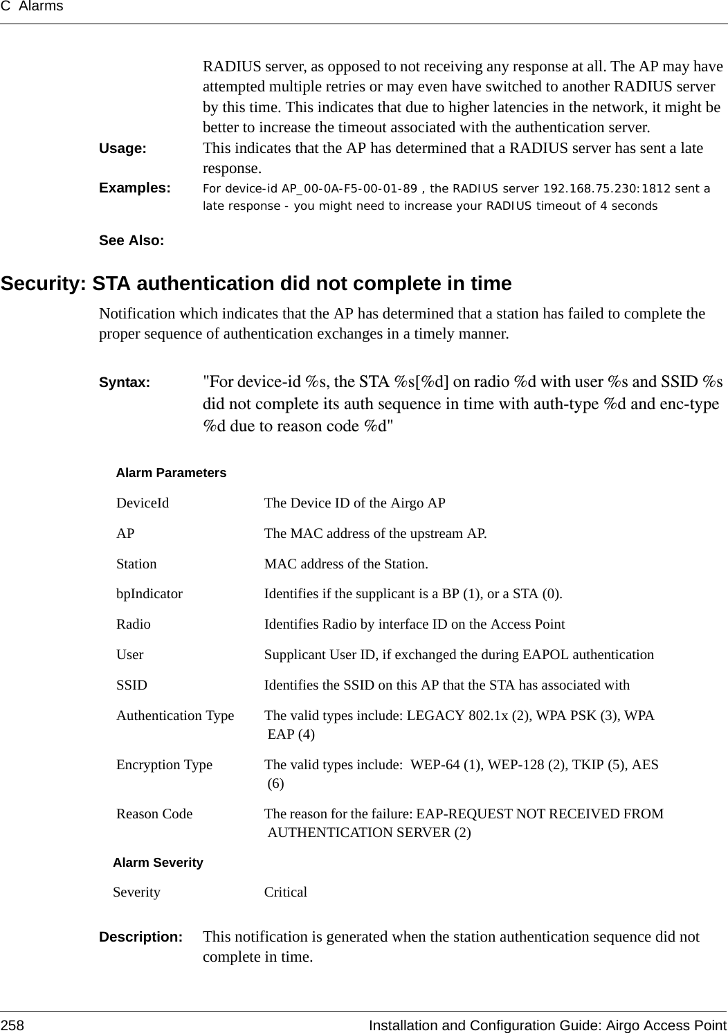 C Alarms258 Installation and Configuration Guide: Airgo Access PointRADIUS server, as opposed to not receiving any response at all. The AP may have attempted multiple retries or may even have switched to another RADIUS server by this time. This indicates that due to higher latencies in the network, it might be better to increase the timeout associated with the authentication server.Usage:  This indicates that the AP has determined that a RADIUS server has sent a late response. Examples: For device-id AP_00-0A-F5-00-01-89 , the RADIUS server 192.168.75.230:1812 sent a late response - you might need to increase your RADIUS timeout of 4 seconds  See Also: Security: STA authentication did not complete in timeNotification which indicates that the AP has determined that a station has failed to complete the proper sequence of authentication exchanges in a timely manner. Syntax:  &quot;For device-id %s, the STA %s[%d] on radio %d with user %s and SSID %s did not complete its auth sequence in time with auth-type %d and enc-type %d due to reason code %d&quot; Description:  This notification is generated when the station authentication sequence did not complete in time.Alarm Parameters DeviceId The Device ID of the Airgo AP AP The MAC address of the upstream AP. Station MAC address of the Station. bpIndicator Identifies if the supplicant is a BP (1), or a STA (0). Radio Identifies Radio by interface ID on the Access Point User Supplicant User ID, if exchanged the during EAPOL authentication SSID Identifies the SSID on this AP that the STA has associated with Authentication Type The valid types include: LEGACY 802.1x (2), WPA PSK (3), WPA EAP (4) Encryption Type The valid types include:  WEP-64 (1), WEP-128 (2), TKIP (5), AES (6) Reason Code The reason for the failure: EAP-REQUEST NOT RECEIVED FROM AUTHENTICATION SERVER (2)Alarm SeveritySeverity Critical