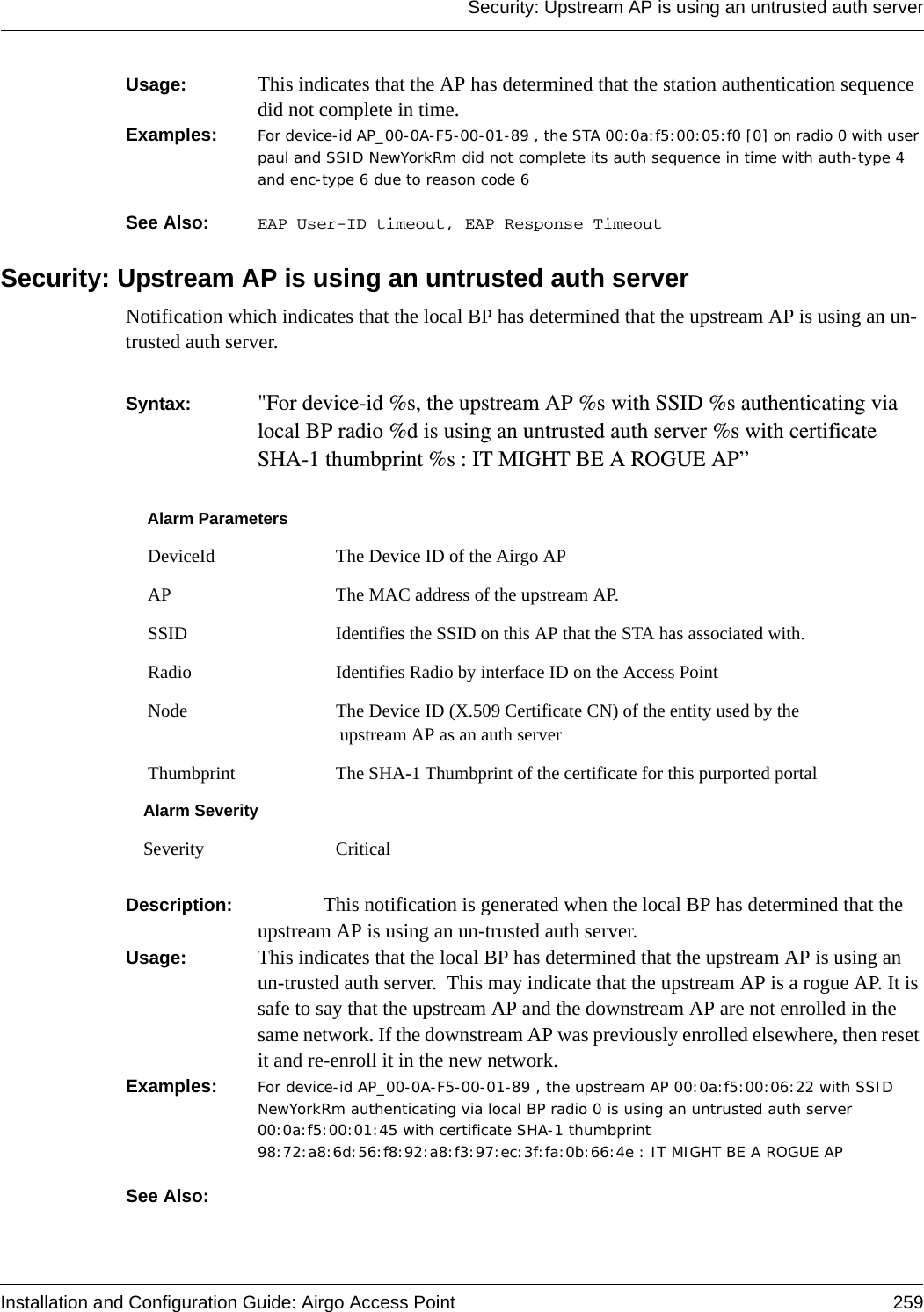 Security: Upstream AP is using an untrusted auth serverInstallation and Configuration Guide: Airgo Access Point 259Usage:  This indicates that the AP has determined that the station authentication sequence did not complete in time.Examples: For device-id AP_00-0A-F5-00-01-89 , the STA 00:0a:f5:00:05:f0 [0] on radio 0 with user paul and SSID NewYorkRm did not complete its auth sequence in time with auth-type 4 and enc-type 6 due to reason code 6  See Also:  EAP User-ID timeout, EAP Response TimeoutSecurity: Upstream AP is using an untrusted auth serverNotification which indicates that the local BP has determined that the upstream AP is using an un-trusted auth server. Syntax:  &quot;For device-id %s, the upstream AP %s with SSID %s authenticating via local BP radio %d is using an untrusted auth server %s with certificate SHA-1 thumbprint %s : IT MIGHT BE A ROGUE AP” Description:  This notification is generated when the local BP has determined that the upstream AP is using an un-trusted auth server.Usage:  This indicates that the local BP has determined that the upstream AP is using an un-trusted auth server.  This may indicate that the upstream AP is a rogue AP. It is safe to say that the upstream AP and the downstream AP are not enrolled in the same network. If the downstream AP was previously enrolled elsewhere, then reset it and re-enroll it in the new network.Examples: For device-id AP_00-0A-F5-00-01-89 , the upstream AP 00:0a:f5:00:06:22 with SSID NewYorkRm authenticating via local BP radio 0 is using an untrusted auth server 00:0a:f5:00:01:45 with certificate SHA-1 thumbprint 98:72:a8:6d:56:f8:92:a8:f3:97:ec:3f:fa:0b:66:4e : IT MIGHT BE A ROGUE AP See Also: Alarm Parameters DeviceId The Device ID of the Airgo AP AP The MAC address of the upstream AP. SSID Identifies the SSID on this AP that the STA has associated with. Radio Identifies Radio by interface ID on the Access Point Node The Device ID (X.509 Certificate CN) of the entity used by the upstream AP as an auth server Thumbprint The SHA-1 Thumbprint of the certificate for this purported portalAlarm SeveritySeverity Critical