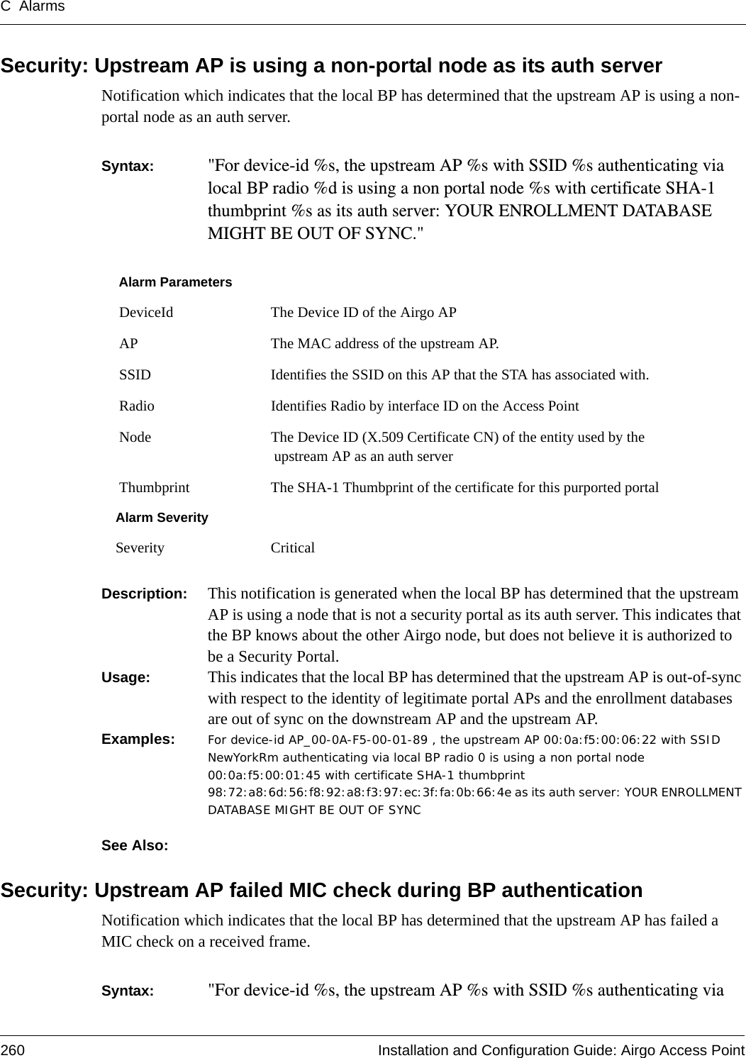 C Alarms260 Installation and Configuration Guide: Airgo Access PointSecurity: Upstream AP is using a non-portal node as its auth serverNotification which indicates that the local BP has determined that the upstream AP is using a non-portal node as an auth server. Syntax:  &quot;For device-id %s, the upstream AP %s with SSID %s authenticating via local BP radio %d is using a non portal node %s with certificate SHA-1 thumbprint %s as its auth server: YOUR ENROLLMENT DATABASE MIGHT BE OUT OF SYNC.&quot; Description:  This notification is generated when the local BP has determined that the upstream AP is using a node that is not a security portal as its auth server. This indicates that the BP knows about the other Airgo node, but does not believe it is authorized to be a Security Portal.Usage:  This indicates that the local BP has determined that the upstream AP is out-of-sync with respect to the identity of legitimate portal APs and the enrollment databases are out of sync on the downstream AP and the upstream AP.Examples: For device-id AP_00-0A-F5-00-01-89 , the upstream AP 00:0a:f5:00:06:22 with SSID NewYorkRm authenticating via local BP radio 0 is using a non portal node 00:0a:f5:00:01:45 with certificate SHA-1 thumbprint 98:72:a8:6d:56:f8:92:a8:f3:97:ec:3f:fa:0b:66:4e as its auth server: YOUR ENROLLMENT DATABASE MIGHT BE OUT OF SYNC See Also: Security: Upstream AP failed MIC check during BP authenticationNotification which indicates that the local BP has determined that the upstream AP has failed a MIC check on a received frame. Syntax:  &quot;For device-id %s, the upstream AP %s with SSID %s authenticating via Alarm Parameters DeviceId The Device ID of the Airgo AP AP The MAC address of the upstream AP. SSID Identifies the SSID on this AP that the STA has associated with. Radio Identifies Radio by interface ID on the Access Point Node The Device ID (X.509 Certificate CN) of the entity used by the upstream AP as an auth server Thumbprint The SHA-1 Thumbprint of the certificate for this purported portalAlarm SeveritySeverity Critical