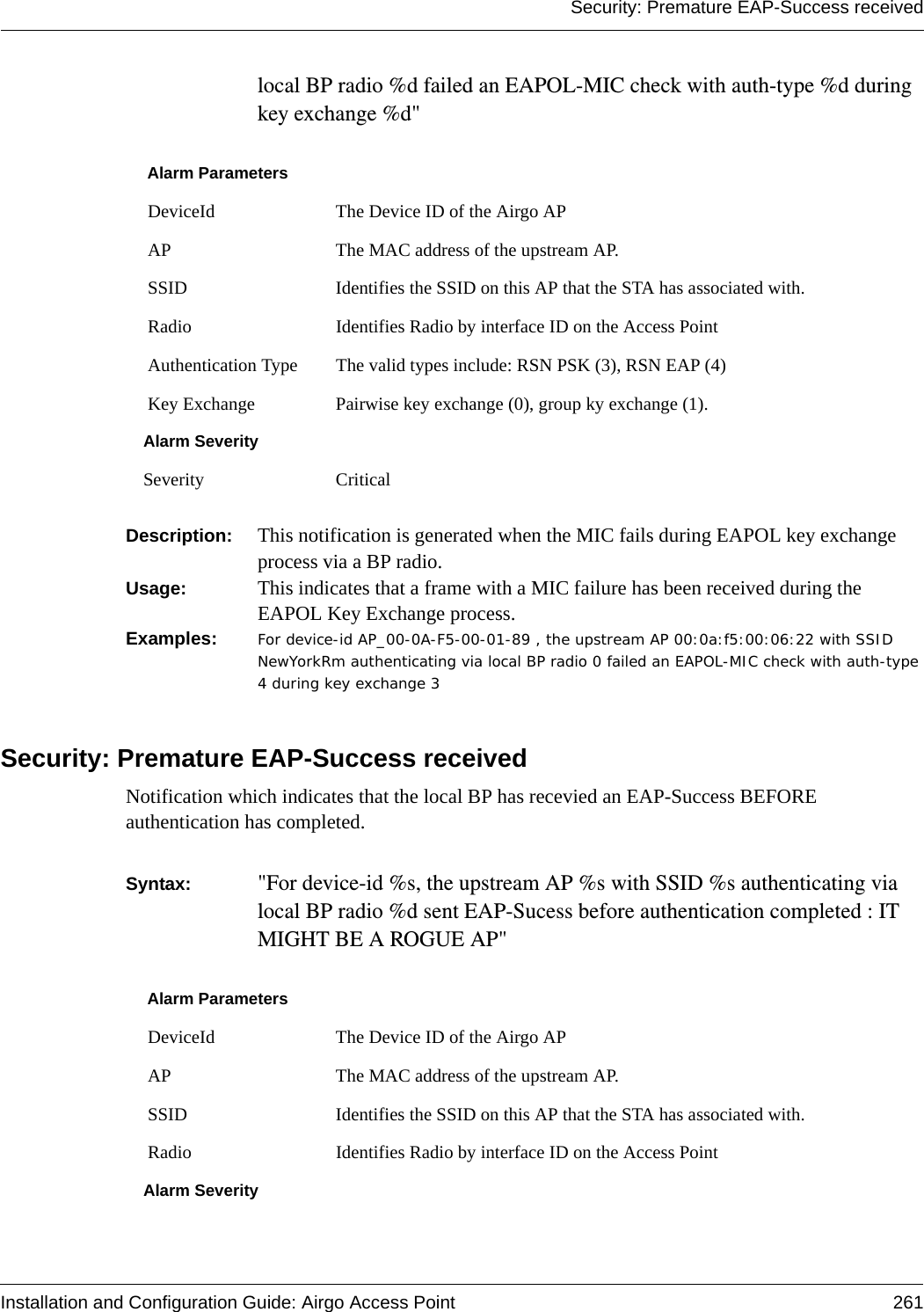 Security: Premature EAP-Success receivedInstallation and Configuration Guide: Airgo Access Point 261local BP radio %d failed an EAPOL-MIC check with auth-type %d during key exchange %d&quot; Description:  This notification is generated when the MIC fails during EAPOL key exchange process via a BP radio.Usage:  This indicates that a frame with a MIC failure has been received during the EAPOL Key Exchange process. Examples: For device-id AP_00-0A-F5-00-01-89 , the upstream AP 00:0a:f5:00:06:22 with SSID NewYorkRm authenticating via local BP radio 0 failed an EAPOL-MIC check with auth-type 4 during key exchange 3 Security: Premature EAP-Success receivedNotification which indicates that the local BP has recevied an EAP-Success BEFORE authentication has completed.  Syntax:  &quot;For device-id %s, the upstream AP %s with SSID %s authenticating via local BP radio %d sent EAP-Sucess before authentication completed : IT MIGHT BE A ROGUE AP&quot; Alarm Parameters DeviceId The Device ID of the Airgo AP AP The MAC address of the upstream AP. SSID Identifies the SSID on this AP that the STA has associated with. Radio Identifies Radio by interface ID on the Access Point Authentication Type The valid types include: RSN PSK (3), RSN EAP (4) Key Exchange Pairwise key exchange (0), group ky exchange (1).Alarm SeveritySeverity CriticalAlarm Parameters DeviceId The Device ID of the Airgo AP AP The MAC address of the upstream AP. SSID Identifies the SSID on this AP that the STA has associated with. Radio Identifies Radio by interface ID on the Access PointAlarm Severity