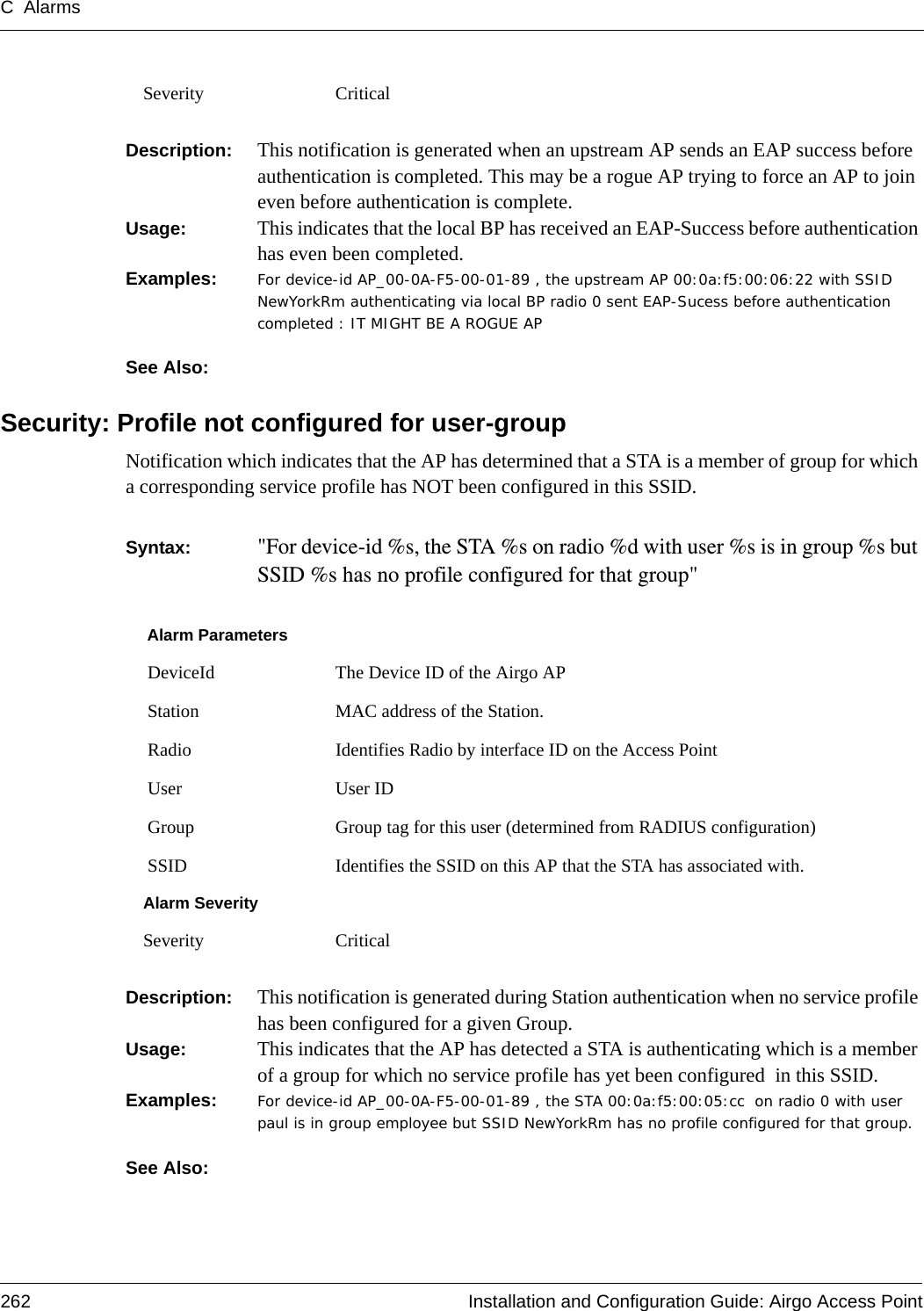 C Alarms262 Installation and Configuration Guide: Airgo Access PointDescription:  This notification is generated when an upstream AP sends an EAP success before authentication is completed. This may be a rogue AP trying to force an AP to join even before authentication is complete.Usage:  This indicates that the local BP has received an EAP-Success before authentication has even been completed. Examples: For device-id AP_00-0A-F5-00-01-89 , the upstream AP 00:0a:f5:00:06:22 with SSID NewYorkRm authenticating via local BP radio 0 sent EAP-Sucess before authentication completed : IT MIGHT BE A ROGUE AP See Also: Security: Profile not configured for user-group Notification which indicates that the AP has determined that a STA is a member of group for which a corresponding service profile has NOT been configured in this SSID. Syntax:  &quot;For device-id %s, the STA %s on radio %d with user %s is in group %s but SSID %s has no profile configured for that group&quot; Description:  This notification is generated during Station authentication when no service profile has been configured for a given Group.Usage:  This indicates that the AP has detected a STA is authenticating which is a member of a group for which no service profile has yet been configured  in this SSID. Examples: For device-id AP_00-0A-F5-00-01-89 , the STA 00:0a:f5:00:05:cc  on radio 0 with user paul is in group employee but SSID NewYorkRm has no profile configured for that group. See Also: Severity CriticalAlarm Parameters DeviceId The Device ID of the Airgo AP Station MAC address of the Station. Radio Identifies Radio by interface ID on the Access Point User User ID  Group Group tag for this user (determined from RADIUS configuration) SSID Identifies the SSID on this AP that the STA has associated with.Alarm SeveritySeverity Critical