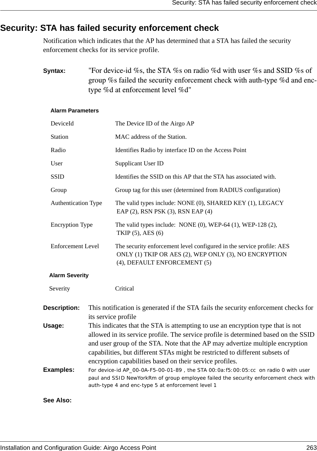 Security: STA has failed security enforcement checkInstallation and Configuration Guide: Airgo Access Point 263Security: STA has failed security enforcement checkNotification which indicates that the AP has determined that a STA has failed the security enforcement checks for its service profile.Syntax:  &quot;For device-id %s, the STA %s on radio %d with user %s and SSID %s of group %s failed the security enforcement check with auth-type %d and enc-type %d at enforcement level %d&quot; Description:  This notification is generated if the STA fails the security enforcement checks for its service profileUsage:  This indicates that the STA is attempting to use an encryption type that is not allowed in its service profile. The service profile is determined based on the SSID and user group of the STA. Note that the AP may advertize multiple encryption capabilities, but different STAs might be restricted to different subsets of encryption capabilities based on their service profiles. Examples: For device-id AP_00-0A-F5-00-01-89 , the STA 00:0a:f5:00:05:cc  on radio 0 with user paul and SSID NewYorkRm of group employee failed the security enforcement check with auth-type 4 and enc-type 5 at enforcement level 1See Also: Alarm Parameters DeviceId The Device ID of the Airgo AP Station MAC address of the Station. Radio Identifies Radio by interface ID on the Access Point User Supplicant User ID  SSID Identifies the SSID on this AP that the STA has associated with. Group Group tag for this user (determined from RADIUS configuration) Authentication Type The valid types include: NONE (0), SHARED KEY (1), LEGACY EAP (2), RSN PSK (3), RSN EAP (4) Encryption Type The valid types include:  NONE (0), WEP-64 (1), WEP-128 (2), TKIP (5), AES (6) Enforcement Level The security enforcement level configured in the service profile: AES ONLY (1) TKIP OR AES (2), WEP ONLY (3), NO ENCRYPTION (4), DEFAULT ENFORCEMENT (5) Alarm SeveritySeverity Critical