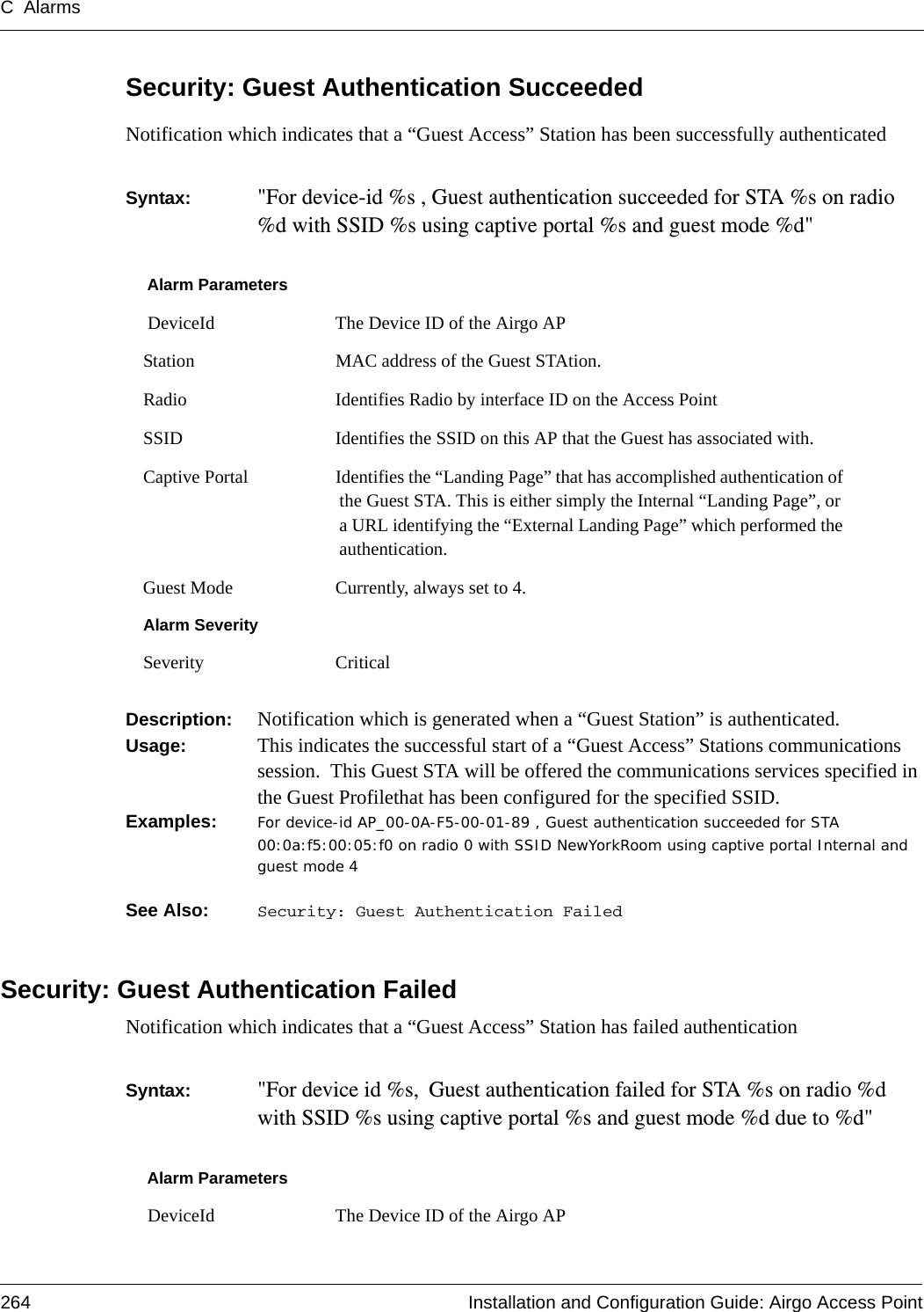 C Alarms264 Installation and Configuration Guide: Airgo Access PointSecurity: Guest Authentication SucceededNotification which indicates that a “Guest Access” Station has been successfully authenticatedSyntax:  &quot;For device-id %s , Guest authentication succeeded for STA %s on radio %d with SSID %s using captive portal %s and guest mode %d&quot; Description:  Notification which is generated when a “Guest Station” is authenticated.Usage:  This indicates the successful start of a “Guest Access” Stations communications session.  This Guest STA will be offered the communications services specified in the Guest Profilethat has been configured for the specified SSID.Examples: For device-id AP_00-0A-F5-00-01-89 , Guest authentication succeeded for STA 00:0a:f5:00:05:f0 on radio 0 with SSID NewYorkRoom using captive portal Internal and guest mode 4See Also:  Security: Guest Authentication FailedSecurity: Guest Authentication FailedNotification which indicates that a “Guest Access” Station has failed authenticationSyntax:  &quot;For device id %s, Guest authentication failed for STA %s on radio %d with SSID %s using captive portal %s and guest mode %d due to %d&quot; Alarm Parameters DeviceId The Device ID of the Airgo APStation MAC address of the Guest STAtion.Radio Identifies Radio by interface ID on the Access PointSSID Identifies the SSID on this AP that the Guest has associated with.Captive Portal Identifies the “Landing Page” that has accomplished authentication of the Guest STA. This is either simply the Internal “Landing Page”, or a URL identifying the “External Landing Page” which performed the authentication.Guest Mode Currently, always set to 4. Alarm SeveritySeverity CriticalAlarm Parameters DeviceId The Device ID of the Airgo AP