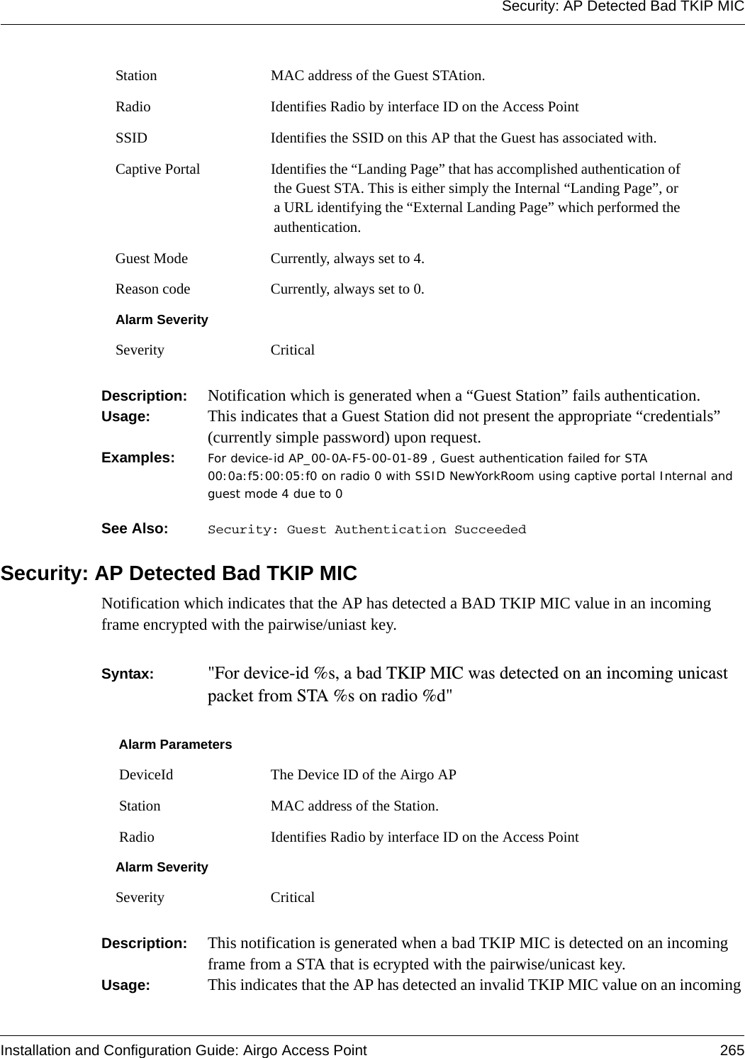 Security: AP Detected Bad TKIP MICInstallation and Configuration Guide: Airgo Access Point 265Description:  Notification which is generated when a “Guest Station” fails authentication.Usage:  This indicates that a Guest Station did not present the appropriate “credentials” (currently simple password) upon request. Examples: For device-id AP_00-0A-F5-00-01-89 , Guest authentication failed for STA 00:0a:f5:00:05:f0 on radio 0 with SSID NewYorkRoom using captive portal Internal and guest mode 4 due to 0See Also:  Security: Guest Authentication SucceededSecurity: AP Detected Bad TKIP MICNotification which indicates that the AP has detected a BAD TKIP MIC value in an incoming frame encrypted with the pairwise/uniast key.Syntax:  &quot;For device-id %s, a bad TKIP MIC was detected on an incoming unicast packet from STA %s on radio %d&quot; Description:  This notification is generated when a bad TKIP MIC is detected on an incoming frame from a STA that is ecrypted with the pairwise/unicast key.Usage:  This indicates that the AP has detected an invalid TKIP MIC value on an incoming Station MAC address of the Guest STAtion.Radio Identifies Radio by interface ID on the Access PointSSID Identifies the SSID on this AP that the Guest has associated with.Captive Portal Identifies the “Landing Page” that has accomplished authentication of the Guest STA. This is either simply the Internal “Landing Page”, or a URL identifying the “External Landing Page” which performed the authentication.Guest Mode Currently, always set to 4. Reason code Currently, always set to 0.Alarm SeveritySeverity CriticalAlarm Parameters DeviceId The Device ID of the Airgo AP Station MAC address of the Station. Radio Identifies Radio by interface ID on the Access PointAlarm SeveritySeverity Critical