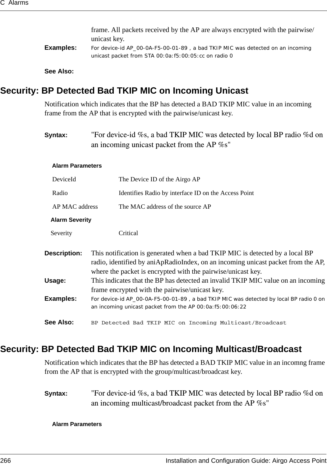 C Alarms266 Installation and Configuration Guide: Airgo Access Pointframe. All packets received by the AP are always encrypted with the pairwise/unicast key.Examples: For device-id AP_00-0A-F5-00-01-89 , a bad TKIP MIC was detected on an incoming unicast packet from STA 00:0a:f5:00:05:cc on radio 0See Also: Security: BP Detected Bad TKIP MIC on Incoming UnicastNotification which indicates that the BP has detected a BAD TKIP MIC value in an incoming frame from the AP that is encrypted with the pairwise/unicast key.Syntax:  &quot;For device-id %s, a bad TKIP MIC was detected by local BP radio %d on an incoming unicast packet from the AP %s&quot; Description:  This notification is generated when a bad TKIP MIC is detected by a local BP radio, identified by aniApRadioIndex, on an incoming unicast packet from the AP, where the packet is encrypted with the pairwise/unicast key.Usage:  This indicates that the BP has detected an invalid TKIP MIC value on an incoming frame encrypted with the pairwise/unicast key.Examples: For device-id AP_00-0A-F5-00-01-89 , a bad TKIP MIC was detected by local BP radio 0 on an incoming unicast packet from the AP 00:0a:f5:00:06:22See Also:  BP Detected Bad TKIP MIC on Incoming Multicast/BroadcastSecurity: BP Detected Bad TKIP MIC on Incoming Multicast/BroadcastNotification which indicates that the BP has detected a BAD TKIP MIC value in an incomng frame from the AP that is encrypted with the group/multicast/broadcast key.Syntax:  &quot;For device-id %s, a bad TKIP MIC was detected by local BP radio %d on an incoming multicast/broadcast packet from the AP %s&quot; Alarm Parameters DeviceId The Device ID of the Airgo AP Radio Identifies Radio by interface ID on the Access Point AP MAC address The MAC address of the source APAlarm SeveritySeverity CriticalAlarm Parameters