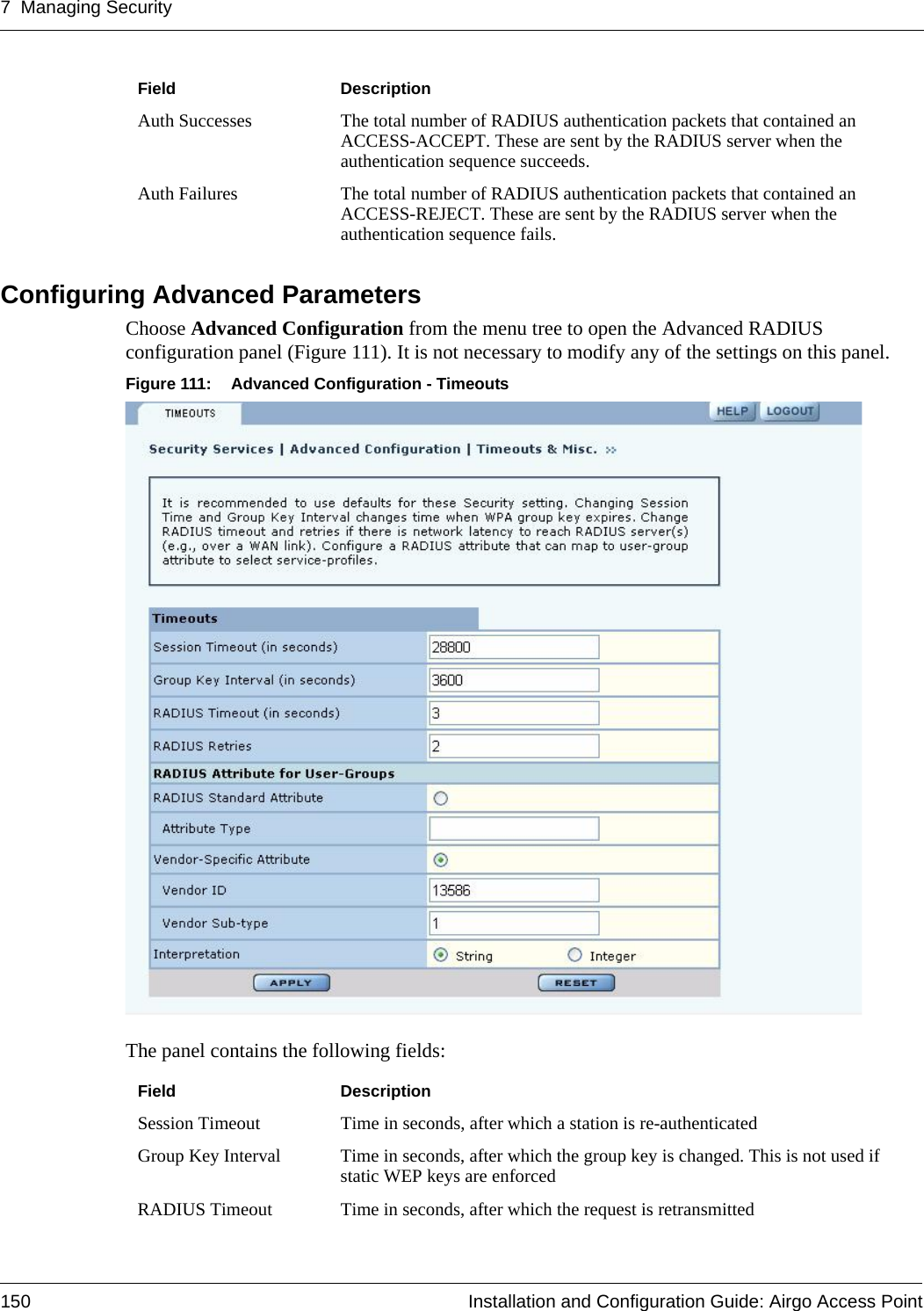 7 Managing Security150 Installation and Configuration Guide: Airgo Access PointConfiguring Advanced Parameters Choose Advanced Configuration from the menu tree to open the Advanced RADIUS configuration panel (Figure 111). It is not necessary to modify any of the settings on this panel.Figure 111: Advanced Configuration - TimeoutsThe panel contains the following fields:Auth Successes The total number of RADIUS authentication packets that contained an ACCESS-ACCEPT. These are sent by the RADIUS server when the authentication sequence succeeds.Auth Failures The total number of RADIUS authentication packets that contained an ACCESS-REJECT. These are sent by the RADIUS server when the authentication sequence fails.Field DescriptionField DescriptionSession Timeout Time in seconds, after which a station is re-authenticatedGroup Key Interval Time in seconds, after which the group key is changed. This is not used if static WEP keys are enforcedRADIUS Timeout Time in seconds, after which the request is retransmitted