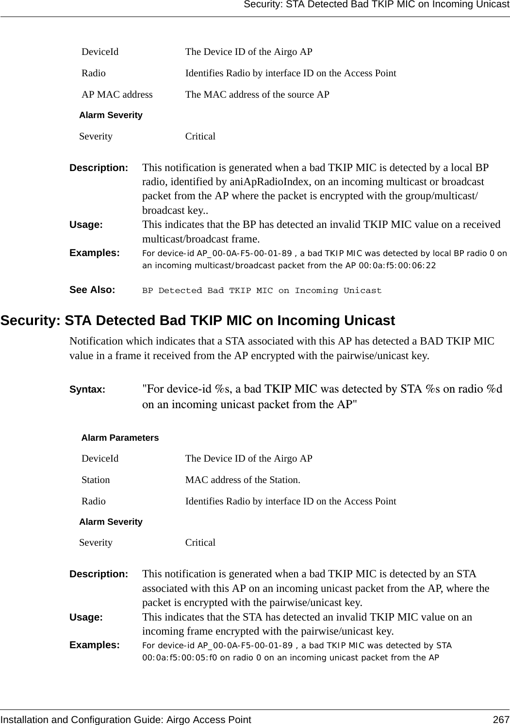 Security: STA Detected Bad TKIP MIC on Incoming UnicastInstallation and Configuration Guide: Airgo Access Point 267Description:  This notification is generated when a bad TKIP MIC is detected by a local BP radio, identified by aniApRadioIndex, on an incoming multicast or broadcast packet from the AP where the packet is encrypted with the group/multicast/broadcast key..Usage:  This indicates that the BP has detected an invalid TKIP MIC value on a received multicast/broadcast frame.Examples: For device-id AP_00-0A-F5-00-01-89 , a bad TKIP MIC was detected by local BP radio 0 on an incoming multicast/broadcast packet from the AP 00:0a:f5:00:06:22See Also:  BP Detected Bad TKIP MIC on Incoming UnicastSecurity: STA Detected Bad TKIP MIC on Incoming UnicastNotification which indicates that a STA associated with this AP has detected a BAD TKIP MIC value in a frame it received from the AP encrypted with the pairwise/unicast key.Syntax:  &quot;For device-id %s, a bad TKIP MIC was detected by STA %s on radio %d on an incoming unicast packet from the AP&quot; Description:  This notification is generated when a bad TKIP MIC is detected by an STA associated with this AP on an incoming unicast packet from the AP, where the packet is encrypted with the pairwise/unicast key.Usage:  This indicates that the STA has detected an invalid TKIP MIC value on an incoming frame encrypted with the pairwise/unicast key.Examples: For device-id AP_00-0A-F5-00-01-89 , a bad TKIP MIC was detected by STA 00:0a:f5:00:05:f0 on radio 0 on an incoming unicast packet from the AP DeviceId The Device ID of the Airgo AP Radio Identifies Radio by interface ID on the Access Point AP MAC address The MAC address of the source APAlarm SeveritySeverity CriticalAlarm Parameters DeviceId The Device ID of the Airgo AP Station MAC address of the Station. Radio Identifies Radio by interface ID on the Access PointAlarm SeveritySeverity Critical