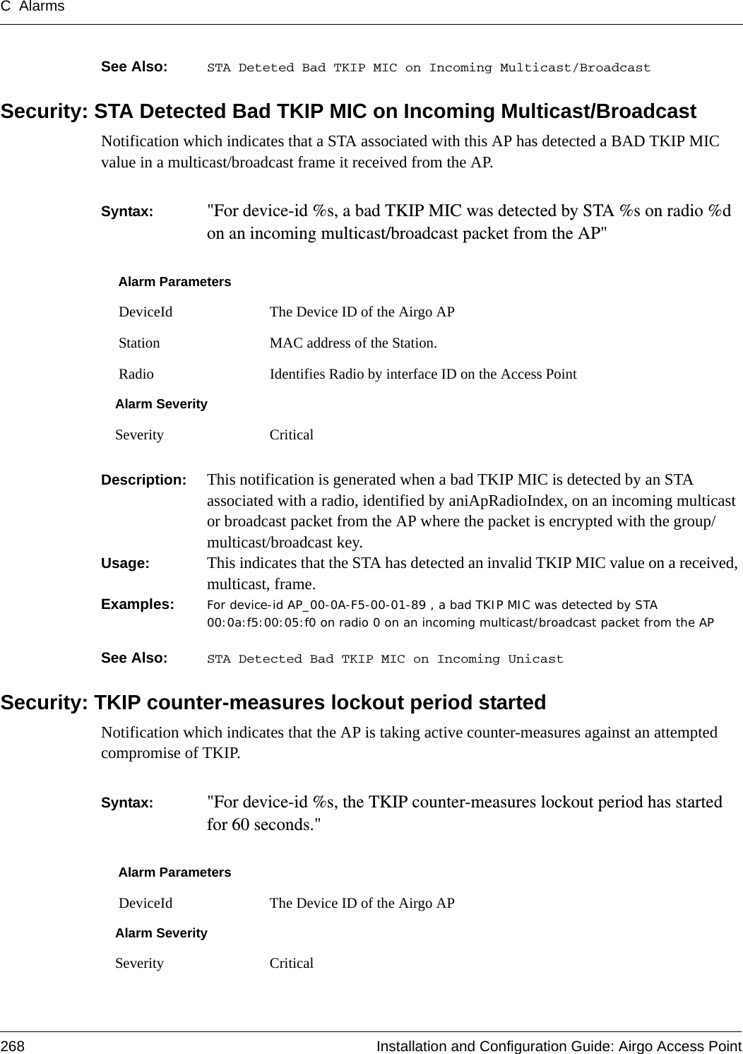 C Alarms268 Installation and Configuration Guide: Airgo Access PointSee Also:  STA Deteted Bad TKIP MIC on Incoming Multicast/BroadcastSecurity: STA Detected Bad TKIP MIC on Incoming Multicast/BroadcastNotification which indicates that a STA associated with this AP has detected a BAD TKIP MIC value in a multicast/broadcast frame it received from the AP.Syntax:  &quot;For device-id %s, a bad TKIP MIC was detected by STA %s on radio %d on an incoming multicast/broadcast packet from the AP&quot; Description:  This notification is generated when a bad TKIP MIC is detected by an STA associated with a radio, identified by aniApRadioIndex, on an incoming multicast or broadcast packet from the AP where the packet is encrypted with the group/multicast/broadcast key.Usage:  This indicates that the STA has detected an invalid TKIP MIC value on a received, multicast, frame.Examples: For device-id AP_00-0A-F5-00-01-89 , a bad TKIP MIC was detected by STA 00:0a:f5:00:05:f0 on radio 0 on an incoming multicast/broadcast packet from the APSee Also:  STA Detected Bad TKIP MIC on Incoming UnicastSecurity: TKIP counter-measures lockout period startedNotification which indicates that the AP is taking active counter-measures against an attempted compromise of TKIP.Syntax:  &quot;For device-id %s, the TKIP counter-measures lockout period has started for 60 seconds.&quot; Alarm Parameters DeviceId The Device ID of the Airgo AP Station MAC address of the Station. Radio Identifies Radio by interface ID on the Access PointAlarm SeveritySeverity CriticalAlarm Parameters DeviceId The Device ID of the Airgo APAlarm SeveritySeverity Critical