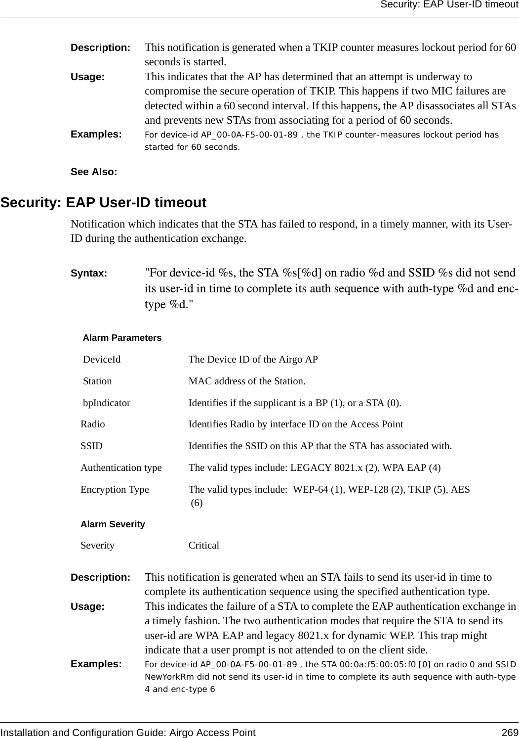 Security: EAP User-ID timeoutInstallation and Configuration Guide: Airgo Access Point 269Description:  This notification is generated when a TKIP counter measures lockout period for 60 seconds is started.Usage:  This indicates that the AP has determined that an attempt is underway to compromise the secure operation of TKIP. This happens if two MIC failures are detected within a 60 second interval. If this happens, the AP disassociates all STAs and prevents new STAs from associating for a period of 60 seconds.Examples: For device-id AP_00-0A-F5-00-01-89 , the TKIP counter-measures lockout period has started for 60 seconds.See Also: Security: EAP User-ID timeoutNotification which indicates that the STA has failed to respond, in a timely manner, with its User-ID during the authentication exchange.Syntax:  &quot;For device-id %s, the STA %s[%d] on radio %d and SSID %s did not send its user-id in time to complete its auth sequence with auth-type %d and enc-type %d.&quot; Description:  This notification is generated when an STA fails to send its user-id in time to complete its authentication sequence using the specified authentication type.Usage:  This indicates the failure of a STA to complete the EAP authentication exchange in a timely fashion. The two authentication modes that require the STA to send its user-id are WPA EAP and legacy 8021.x for dynamic WEP. This trap might indicate that a user prompt is not attended to on the client side.Examples: For device-id AP_00-0A-F5-00-01-89 , the STA 00:0a:f5:00:05:f0 [0] on radio 0 and SSID NewYorkRm did not send its user-id in time to complete its auth sequence with auth-type 4 and enc-type 6Alarm Parameters DeviceId The Device ID of the Airgo AP Station MAC address of the Station. bpIndicator Identifies if the supplicant is a BP (1), or a STA (0).Radio Identifies Radio by interface ID on the Access PointSSID Identifies the SSID on this AP that the STA has associated with.Authentication type The valid types include: LEGACY 8021.x (2), WPA EAP (4)Encryption Type The valid types include:  WEP-64 (1), WEP-128 (2), TKIP (5), AES (6)Alarm SeveritySeverity Critical