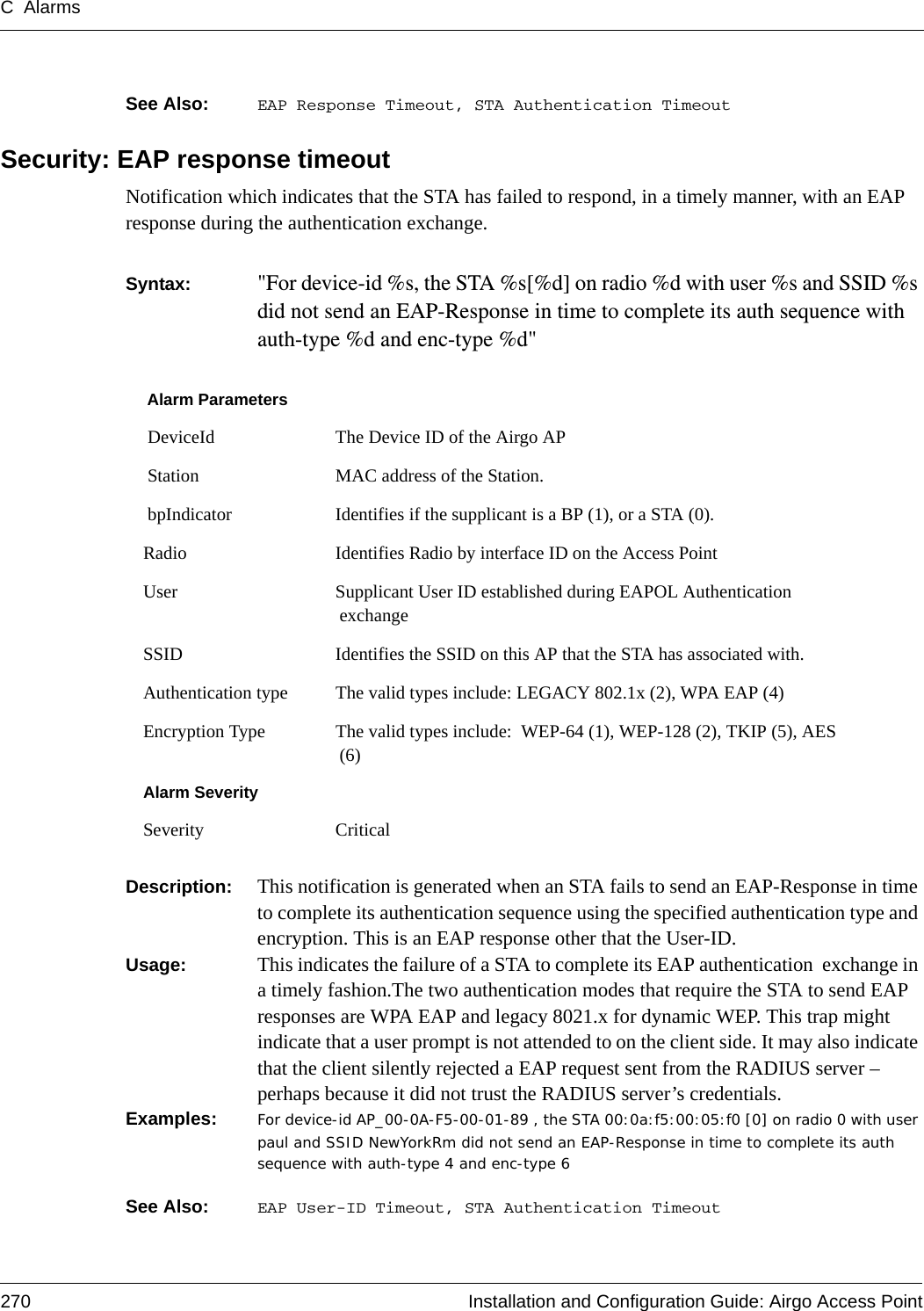 C Alarms270 Installation and Configuration Guide: Airgo Access PointSee Also:  EAP Response Timeout, STA Authentication TimeoutSecurity: EAP response timeoutNotification which indicates that the STA has failed to respond, in a timely manner, with an EAP response during the authentication exchange.Syntax:  &quot;For device-id %s, the STA %s[%d] on radio %d with user %s and SSID %s did not send an EAP-Response in time to complete its auth sequence with auth-type %d and enc-type %d&quot; Description:  This notification is generated when an STA fails to send an EAP-Response in time to complete its authentication sequence using the specified authentication type and encryption. This is an EAP response other that the User-ID.Usage:  This indicates the failure of a STA to complete its EAP authentication  exchange in a timely fashion.The two authentication modes that require the STA to send EAP responses are WPA EAP and legacy 8021.x for dynamic WEP. This trap might indicate that a user prompt is not attended to on the client side. It may also indicate that the client silently rejected a EAP request sent from the RADIUS server – perhaps because it did not trust the RADIUS server’s credentials.Examples: For device-id AP_00-0A-F5-00-01-89 , the STA 00:0a:f5:00:05:f0 [0] on radio 0 with user paul and SSID NewYorkRm did not send an EAP-Response in time to complete its auth sequence with auth-type 4 and enc-type 6See Also:  EAP User-ID Timeout, STA Authentication TimeoutAlarm Parameters DeviceId The Device ID of the Airgo AP Station MAC address of the Station. bpIndicator Identifies if the supplicant is a BP (1), or a STA (0).Radio Identifies Radio by interface ID on the Access PointUser Supplicant User ID established during EAPOL Authentication exchangeSSID Identifies the SSID on this AP that the STA has associated with.Authentication type The valid types include: LEGACY 802.1x (2), WPA EAP (4)Encryption Type The valid types include:  WEP-64 (1), WEP-128 (2), TKIP (5), AES (6)Alarm SeveritySeverity Critical