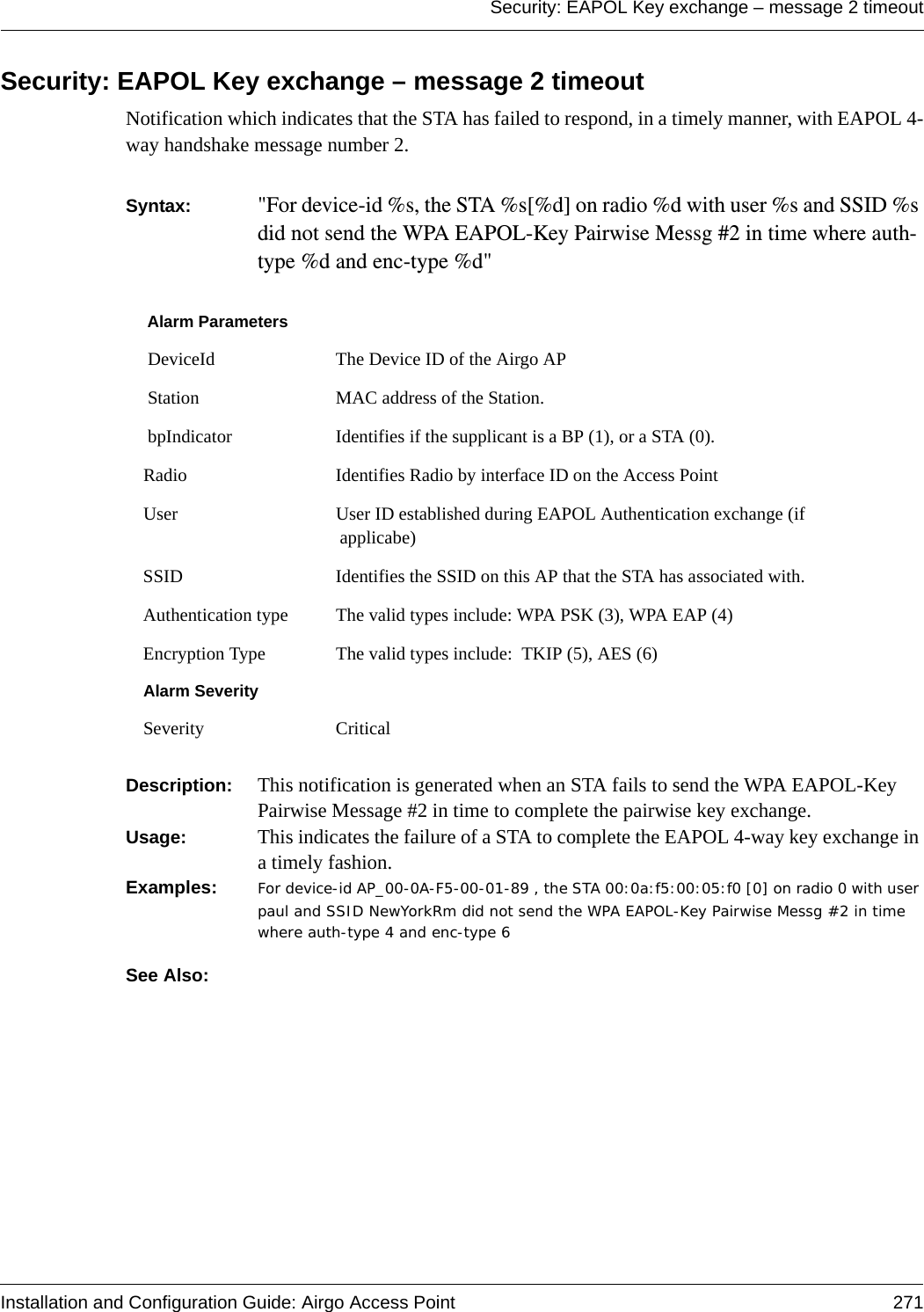 Security: EAPOL Key exchange – message 2 timeoutInstallation and Configuration Guide: Airgo Access Point 271Security: EAPOL Key exchange – message 2 timeoutNotification which indicates that the STA has failed to respond, in a timely manner, with EAPOL 4-way handshake message number 2.Syntax:  &quot;For device-id %s, the STA %s[%d] on radio %d with user %s and SSID %s did not send the WPA EAPOL-Key Pairwise Messg #2 in time where auth-type %d and enc-type %d&quot; Description:  This notification is generated when an STA fails to send the WPA EAPOL-Key Pairwise Message #2 in time to complete the pairwise key exchange.Usage:  This indicates the failure of a STA to complete the EAPOL 4-way key exchange in a timely fashion.Examples: For device-id AP_00-0A-F5-00-01-89 , the STA 00:0a:f5:00:05:f0 [0] on radio 0 with user paul and SSID NewYorkRm did not send the WPA EAPOL-Key Pairwise Messg #2 in time where auth-type 4 and enc-type 6See Also: Alarm Parameters DeviceId The Device ID of the Airgo AP Station MAC address of the Station. bpIndicator Identifies if the supplicant is a BP (1), or a STA (0).Radio Identifies Radio by interface ID on the Access PointUser User ID established during EAPOL Authentication exchange (if applicabe)SSID Identifies the SSID on this AP that the STA has associated with.Authentication type The valid types include: WPA PSK (3), WPA EAP (4)Encryption Type The valid types include:  TKIP (5), AES (6)Alarm SeveritySeverity Critical