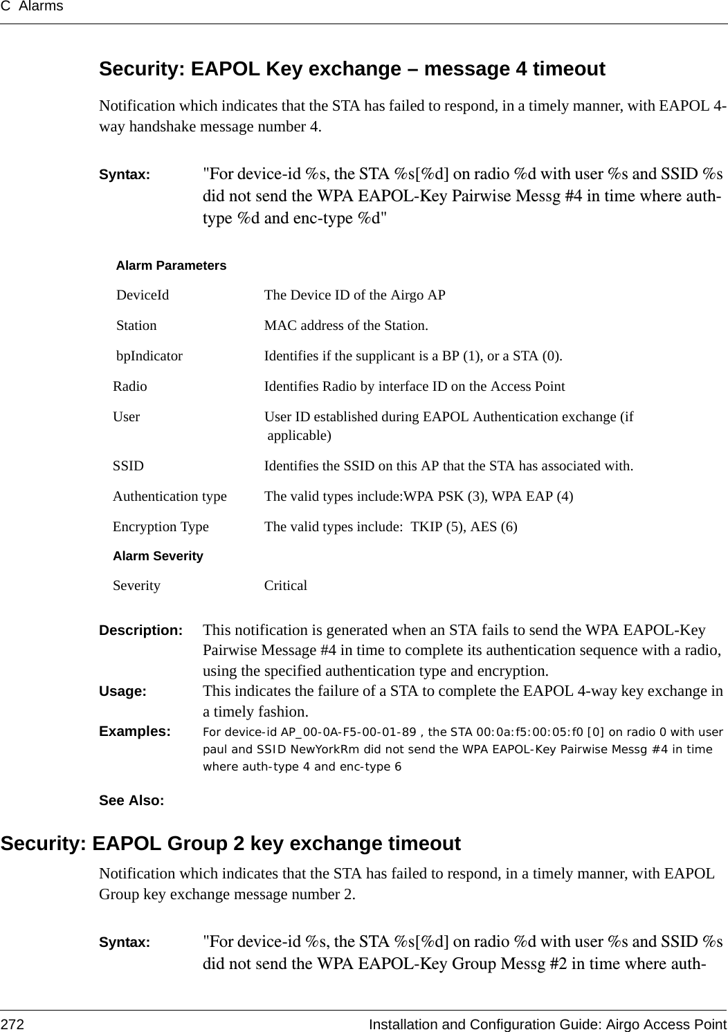 C Alarms272 Installation and Configuration Guide: Airgo Access PointSecurity: EAPOL Key exchange – message 4 timeoutNotification which indicates that the STA has failed to respond, in a timely manner, with EAPOL 4-way handshake message number 4.Syntax:  &quot;For device-id %s, the STA %s[%d] on radio %d with user %s and SSID %s did not send the WPA EAPOL-Key Pairwise Messg #4 in time where auth-type %d and enc-type %d&quot; Description:  This notification is generated when an STA fails to send the WPA EAPOL-Key Pairwise Message #4 in time to complete its authentication sequence with a radio, using the specified authentication type and encryption.Usage:  This indicates the failure of a STA to complete the EAPOL 4-way key exchange in a timely fashion.Examples: For device-id AP_00-0A-F5-00-01-89 , the STA 00:0a:f5:00:05:f0 [0] on radio 0 with user paul and SSID NewYorkRm did not send the WPA EAPOL-Key Pairwise Messg #4 in time where auth-type 4 and enc-type 6See Also: Security: EAPOL Group 2 key exchange timeoutNotification which indicates that the STA has failed to respond, in a timely manner, with EAPOL Group key exchange message number 2.Syntax:  &quot;For device-id %s, the STA %s[%d] on radio %d with user %s and SSID %s did not send the WPA EAPOL-Key Group Messg #2 in time where auth-Alarm Parameters DeviceId The Device ID of the Airgo AP Station MAC address of the Station. bpIndicator Identifies if the supplicant is a BP (1), or a STA (0).Radio Identifies Radio by interface ID on the Access PointUser User ID established during EAPOL Authentication exchange (if applicable)SSID Identifies the SSID on this AP that the STA has associated with.Authentication type The valid types include:WPA PSK (3), WPA EAP (4)Encryption Type The valid types include:  TKIP (5), AES (6)Alarm SeveritySeverity Critical