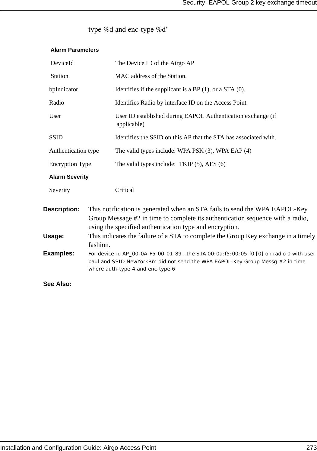 Security: EAPOL Group 2 key exchange timeoutInstallation and Configuration Guide: Airgo Access Point 273type %d and enc-type %d&quot; Description:  This notification is generated when an STA fails to send the WPA EAPOL-Key Group Message #2 in time to complete its authentication sequence with a radio, using the specified authentication type and encryption.Usage:  This indicates the failure of a STA to complete the Group Key exchange in a timely fashion.Examples: For device-id AP_00-0A-F5-00-01-89 , the STA 00:0a:f5:00:05:f0 [0] on radio 0 with user paul and SSID NewYorkRm did not send the WPA EAPOL-Key Group Messg #2 in time where auth-type 4 and enc-type 6See Also:  Alarm Parameters DeviceId The Device ID of the Airgo AP Station MAC address of the Station.bpIndicator Identifies if the supplicant is a BP (1), or a STA (0).Radio Identifies Radio by interface ID on the Access PointUser User ID established during EAPOL Authentication exchange (if applicable)SSID Identifies the SSID on this AP that the STA has associated with.Authentication type The valid types include: WPA PSK (3), WPA EAP (4)Encryption Type The valid types include:  TKIP (5), AES (6)Alarm SeveritySeverity Critical