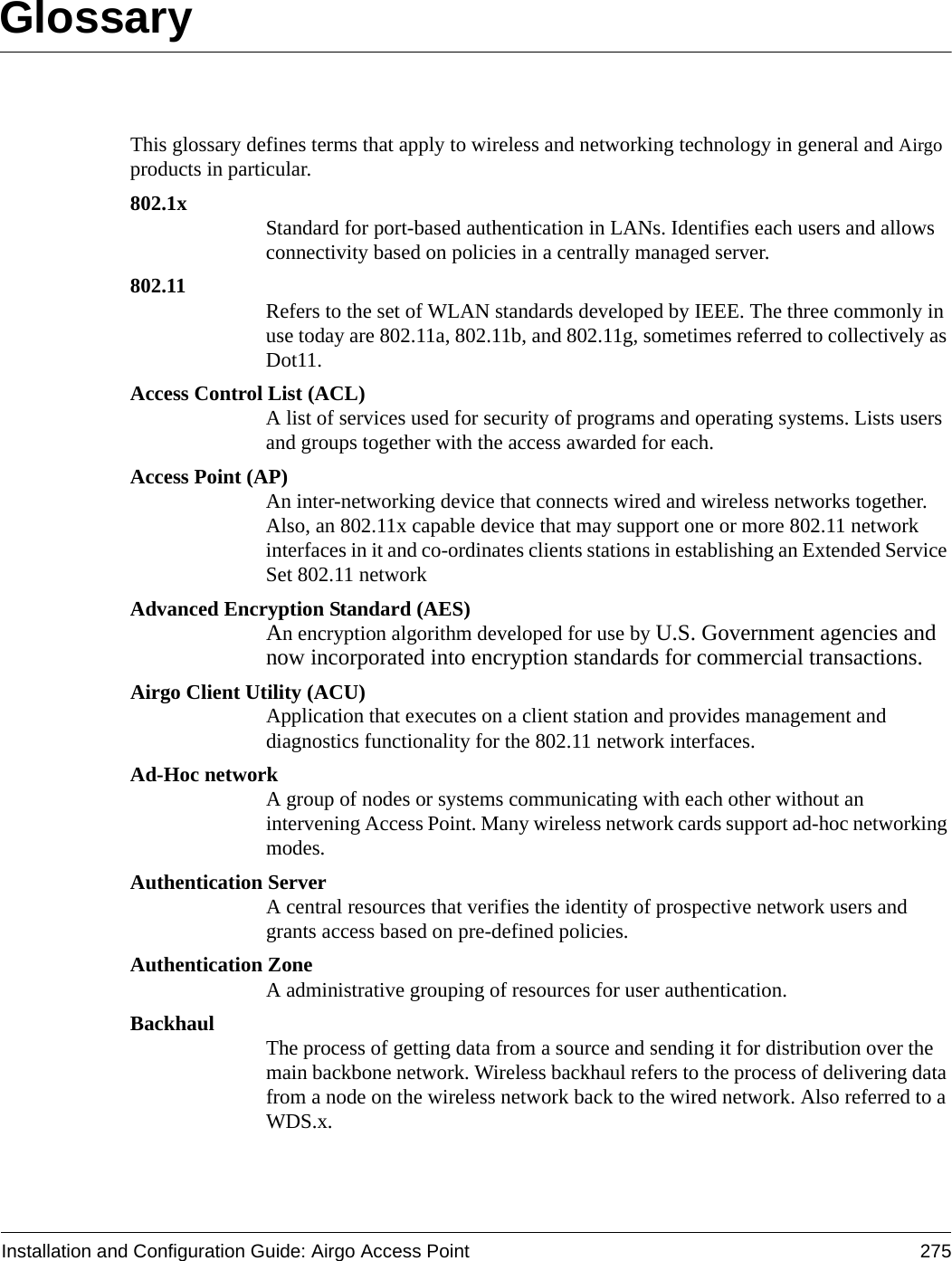 Installation and Configuration Guide: Airgo Access Point 275GlossaryThis glossary defines terms that apply to wireless and networking technology in general and Airgo products in particular.802.1x Standard for port-based authentication in LANs. Identifies each users and allows connectivity based on policies in a centrally managed server.802.11 Refers to the set of WLAN standards developed by IEEE. The three commonly in use today are 802.11a, 802.11b, and 802.11g, sometimes referred to collectively as Dot11.Access Control List (ACL)A list of services used for security of programs and operating systems. Lists users and groups together with the access awarded for each.Access Point (AP)An inter-networking device that connects wired and wireless networks together. Also, an 802.11x capable device that may support one or more 802.11 network interfaces in it and co-ordinates clients stations in establishing an Extended Service Set 802.11 networkAdvanced Encryption Standard (AES)An encryption algorithm developed for use by U.S. Government agencies and now incorporated into encryption standards for commercial transactions.Airgo Client Utility (ACU)Application that executes on a client station and provides management and diagnostics functionality for the 802.11 network interfaces.Ad-Hoc networkA group of nodes or systems communicating with each other without an intervening Access Point. Many wireless network cards support ad-hoc networking modes.Authentication ServerA central resources that verifies the identity of prospective network users and grants access based on pre-defined policies.Authentication ZoneA administrative grouping of resources for user authentication.Backhaul The process of getting data from a source and sending it for distribution over the main backbone network. Wireless backhaul refers to the process of delivering data from a node on the wireless network back to the wired network. Also referred to a WDS.x.