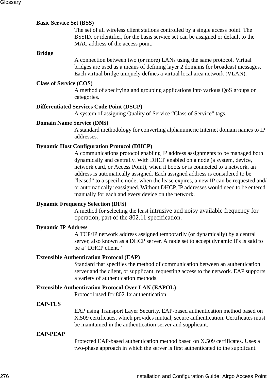 Glossary276 Installation and Configuration Guide: Airgo Access PointBasic Service Set (BSS)The set of all wireless client stations controlled by a single access point. The BSSID, or identifier, for the basis service set can be assigned or default to the MAC address of the access point.Bridge A connection between two (or more) LANs using the same protocol. Virtual bridges are used as a means of defining layer 2 domains for broadcast messages. Each virtual bridge uniquely defines a virtual local area network (VLAN).Class of Service (COS)A method of specifying and grouping applications into various QoS groups or categories.Differentiated Services Code Point (DSCP)A system of assigning Quality of Service “Class of Service” tags.Domain Name Service (DNS)A standard methodology for converting alphanumeric Internet domain names to IP addresses.Dynamic Host Configuration Protocol (DHCP)A communications protocol enabling IP address assignments to be managed both dynamically and centrally. With DHCP enabled on a node (a system, device, network card, or Access Point), when it boots or is connected to a network, an address is automatically assigned. Each assigned address is considered to be “leased” to a specific node; when the lease expires, a new IP can be requested and/or automatically reassigned. Without DHCP, IP addresses would need to be entered manually for each and every device on the network.Dynamic Frequency Selection (DFS)A method for selecting the least intrusive and noisy available frequency for operation, part of the 802.11 specification.Dynamic IP AddressA TCP/IP network address assigned temporarily (or dynamically) by a central server, also known as a DHCP server. A node set to accept dynamic IPs is said to be a “DHCP client.”Extensible Authentication Protocol (EAP)Standard that specifies the method of communication between an authentication server and the client, or supplicant, requesting access to the network. EAP supports a variety of authentication methods.Extensible Authentication Protocol Over LAN (EAPOL)Protocol used for 802.1x authentication.EAP-TLS EAP using Transport Layer Security. EAP-based authentication method based on X.509 certificates, which provides mutual, secure authentication. Certificates must be maintained in the authentication server and supplicant.EAP-PEAP Protected EAP-based authentication method based on X.509 certificates. Uses a two-phase approach in which the server is first authenticated to the supplicant. 