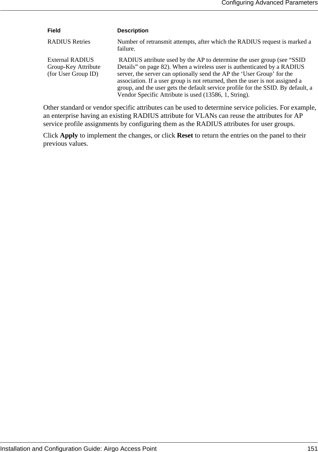 Configuring Advanced ParametersInstallation and Configuration Guide: Airgo Access Point 151Other standard or vendor specific attributes can be used to determine service policies. For example, an enterprise having an existing RADIUS attribute for VLANs can reuse the attributes for AP service profile assignments by configuring them as the RADIUS attributes for user groups.Click Apply to implement the changes, or click Reset to return the entries on the panel to their previous values.RADIUS Retries Number of retransmit attempts, after which the RADIUS request is marked a failure.External RADIUS Group-Key Attribute (for User Group ID) RADIUS attribute used by the AP to determine the user group (see “SSID Details” on page 82). When a wireless user is authenticated by a RADIUS server, the server can optionally send the AP the ‘User Group’ for the association. If a user group is not returned, then the user is not assigned a group, and the user gets the default service profile for the SSID. By default, a Vendor Specific Attribute is used (13586, 1, String). Field Description