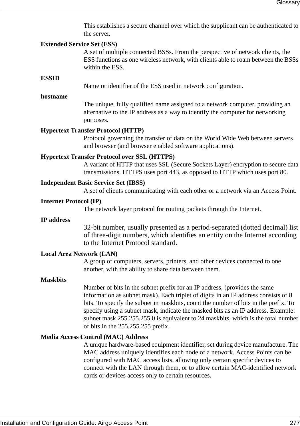 GlossaryInstallation and Configuration Guide: Airgo Access Point 277This establishes a secure channel over which the supplicant can be authenticated to the server.Extended Service Set (ESS)A set of multiple connected BSSs. From the perspective of network clients, the ESS functions as one wireless network, with clients able to roam between the BSSs within the ESS. ESSID Name or identifier of the ESS used in network configuration.hostname The unique, fully qualified name assigned to a network computer, providing an alternative to the IP address as a way to identify the computer for networking purposes.Hypertext Transfer Protocol (HTTP)Protocol governing the transfer of data on the World Wide Web between servers and browser (and browser enabled software applications).Hypertext Transfer Protocol over SSL (HTTPS)A variant of HTTP that uses SSL (Secure Sockets Layer) encryption to secure data transmissions. HTTPS uses port 443, as opposed to HTTP which uses port 80.Independent Basic Service Set (IBSS)A set of clients communicating with each other or a network via an Access Point.Internet Protocol (IP)The network layer protocol for routing packets through the Internet.IP address 32-bit number, usually presented as a period-separated (dotted decimal) list of three-digit numbers, which identifies an entity on the Internet according to the Internet Protocol standard. Local Area Network (LAN)A group of computers, servers, printers, and other devices connected to one another, with the ability to share data between them.Maskbits Number of bits in the subnet prefix for an IP address, (provides the same information as subnet mask). Each triplet of digits in an IP address consists of 8 bits. To specify the subnet in maskbits, count the number of bits in the prefix. To specify using a subnet mask, indicate the masked bits as an IP address. Example: subnet mask 255.255.255.0 is equivalent to 24 maskbits, which is the total number of bits in the 255.255.255 prefix.Media Access Control (MAC) AddressA unique hardware-based equipment identifier, set during device manufacture. The MAC address uniquely identifies each node of a network. Access Points can be configured with MAC access lists, allowing only certain specific devices to connect with the LAN through them, or to allow certain MAC-identified network cards or devices access only to certain resources. 