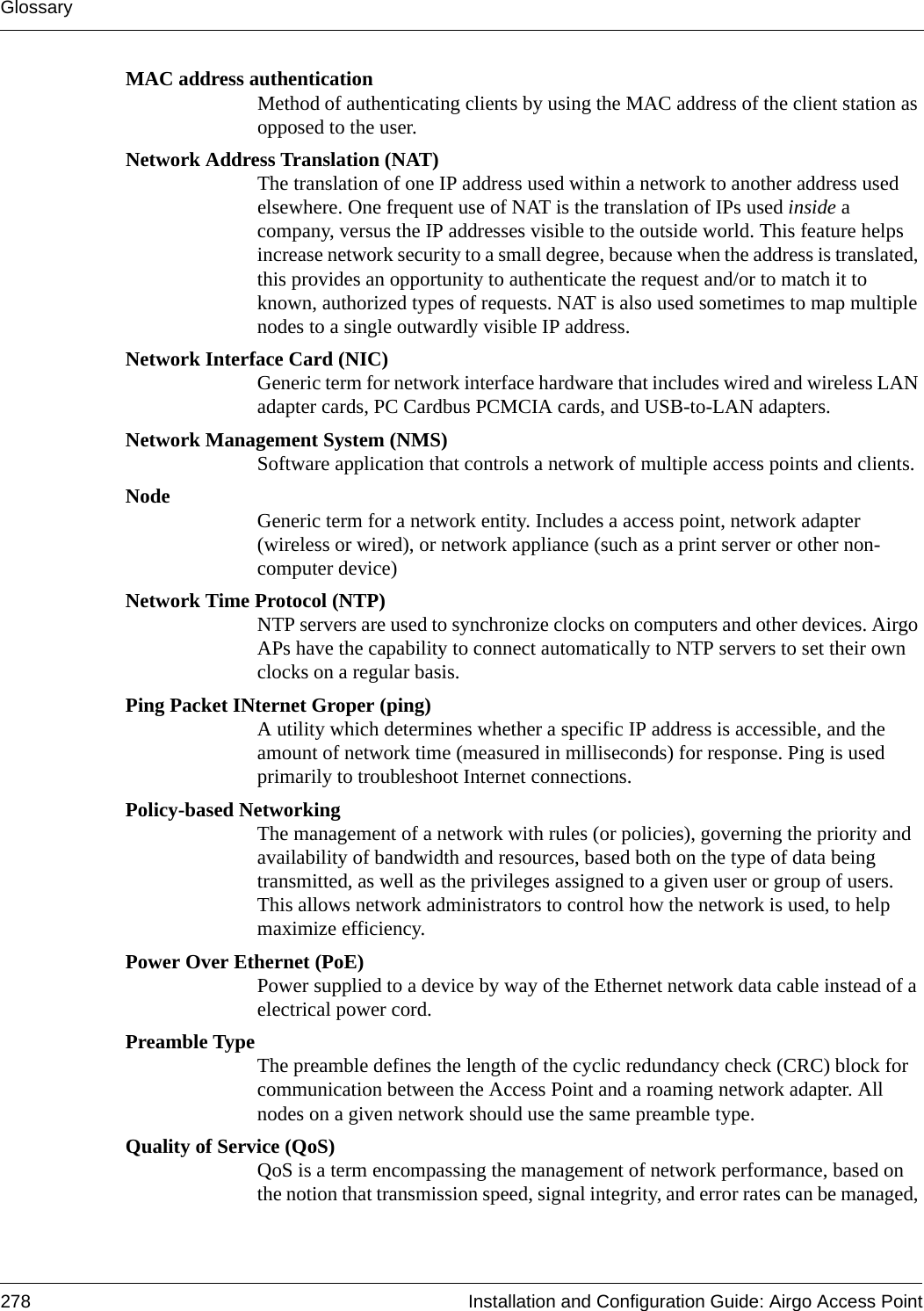 Glossary278 Installation and Configuration Guide: Airgo Access PointMAC address authenticationMethod of authenticating clients by using the MAC address of the client station as opposed to the user.Network Address Translation (NAT)The translation of one IP address used within a network to another address used elsewhere. One frequent use of NAT is the translation of IPs used inside a company, versus the IP addresses visible to the outside world. This feature helps increase network security to a small degree, because when the address is translated, this provides an opportunity to authenticate the request and/or to match it to known, authorized types of requests. NAT is also used sometimes to map multiple nodes to a single outwardly visible IP address.Network Interface Card (NIC)Generic term for network interface hardware that includes wired and wireless LAN adapter cards, PC Cardbus PCMCIA cards, and USB-to-LAN adapters.Network Management System (NMS)Software application that controls a network of multiple access points and clients.Node Generic term for a network entity. Includes a access point, network adapter (wireless or wired), or network appliance (such as a print server or other non-computer device)Network Time Protocol (NTP) NTP servers are used to synchronize clocks on computers and other devices. Airgo APs have the capability to connect automatically to NTP servers to set their own clocks on a regular basis.Ping Packet INternet Groper (ping)A utility which determines whether a specific IP address is accessible, and the amount of network time (measured in milliseconds) for response. Ping is used primarily to troubleshoot Internet connections.Policy-based NetworkingThe management of a network with rules (or policies), governing the priority and availability of bandwidth and resources, based both on the type of data being transmitted, as well as the privileges assigned to a given user or group of users. This allows network administrators to control how the network is used, to help maximize efficiency.Power Over Ethernet (PoE)Power supplied to a device by way of the Ethernet network data cable instead of a electrical power cord.Preamble TypeThe preamble defines the length of the cyclic redundancy check (CRC) block for communication between the Access Point and a roaming network adapter. All nodes on a given network should use the same preamble type.Quality of Service (QoS)QoS is a term encompassing the management of network performance, based on the notion that transmission speed, signal integrity, and error rates can be managed, 