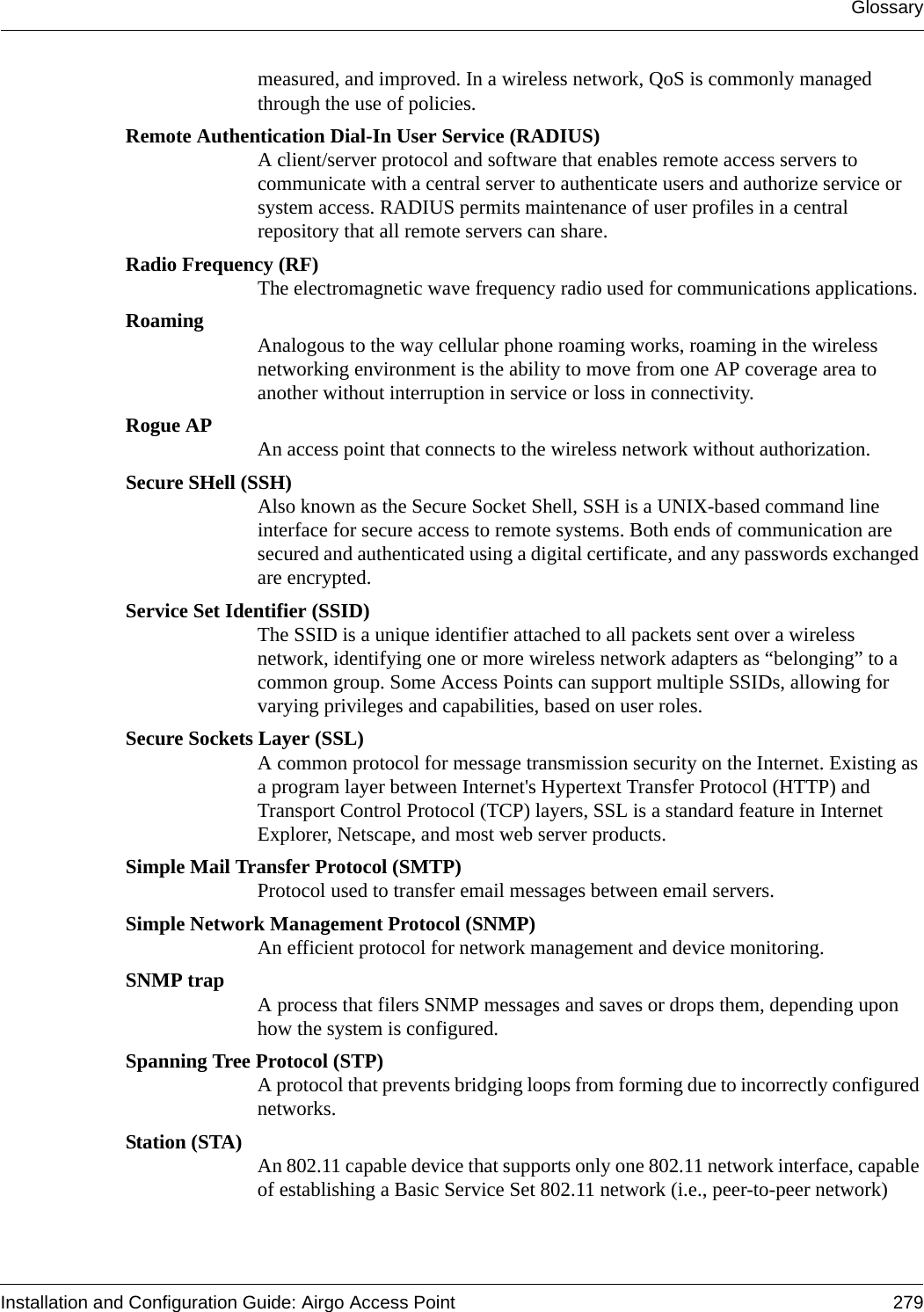 GlossaryInstallation and Configuration Guide: Airgo Access Point 279measured, and improved. In a wireless network, QoS is commonly managed through the use of policies.Remote Authentication Dial-In User Service (RADIUS)A client/server protocol and software that enables remote access servers to communicate with a central server to authenticate users and authorize service or system access. RADIUS permits maintenance of user profiles in a central repository that all remote servers can share. Radio Frequency (RF)The electromagnetic wave frequency radio used for communications applications.Roaming Analogous to the way cellular phone roaming works, roaming in the wireless networking environment is the ability to move from one AP coverage area to another without interruption in service or loss in connectivity.Rogue AP An access point that connects to the wireless network without authorization.Secure SHell (SSH)Also known as the Secure Socket Shell, SSH is a UNIX-based command line interface for secure access to remote systems. Both ends of communication are secured and authenticated using a digital certificate, and any passwords exchanged are encrypted.Service Set Identifier (SSID)The SSID is a unique identifier attached to all packets sent over a wireless network, identifying one or more wireless network adapters as “belonging” to a common group. Some Access Points can support multiple SSIDs, allowing for varying privileges and capabilities, based on user roles.Secure Sockets Layer (SSL)A common protocol for message transmission security on the Internet. Existing as a program layer between Internet&apos;s Hypertext Transfer Protocol (HTTP) and Transport Control Protocol (TCP) layers, SSL is a standard feature in Internet Explorer, Netscape, and most web server products.Simple Mail Transfer Protocol (SMTP)Protocol used to transfer email messages between email servers.Simple Network Management Protocol (SNMP)An efficient protocol for network management and device monitoring.SNMP trap A process that filers SNMP messages and saves or drops them, depending upon how the system is configured.Spanning Tree Protocol (STP)A protocol that prevents bridging loops from forming due to incorrectly configured networks.Station (STA) An 802.11 capable device that supports only one 802.11 network interface, capable of establishing a Basic Service Set 802.11 network (i.e., peer-to-peer network)