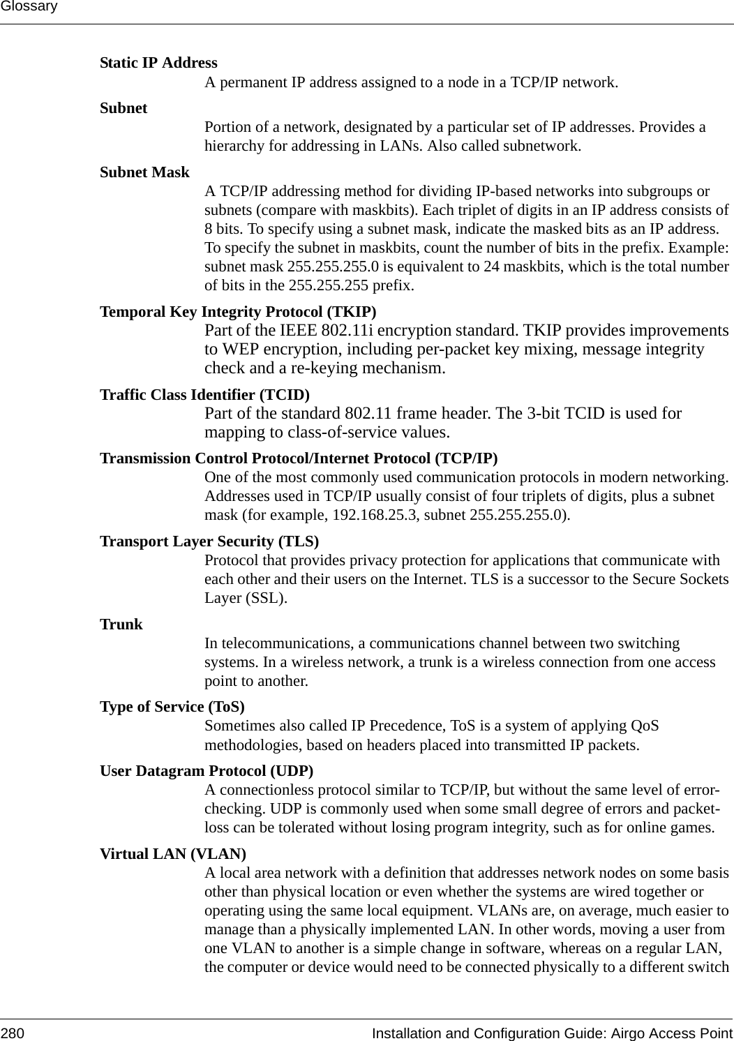 Glossary280 Installation and Configuration Guide: Airgo Access PointStatic IP AddressA permanent IP address assigned to a node in a TCP/IP network.Subnet Portion of a network, designated by a particular set of IP addresses. Provides a hierarchy for addressing in LANs. Also called subnetwork.Subnet Mask A TCP/IP addressing method for dividing IP-based networks into subgroups or subnets (compare with maskbits). Each triplet of digits in an IP address consists of 8 bits. To specify using a subnet mask, indicate the masked bits as an IP address. To specify the subnet in maskbits, count the number of bits in the prefix. Example: subnet mask 255.255.255.0 is equivalent to 24 maskbits, which is the total number of bits in the 255.255.255 prefix.Temporal Key Integrity Protocol (TKIP)Part of the IEEE 802.11i encryption standard. TKIP provides improvements to WEP encryption, including per-packet key mixing, message integrity check and a re-keying mechanism.Traffic Class Identifier (TCID)Part of the standard 802.11 frame header. The 3-bit TCID is used for mapping to class-of-service values.Transmission Control Protocol/Internet Protocol (TCP/IP)One of the most commonly used communication protocols in modern networking. Addresses used in TCP/IP usually consist of four triplets of digits, plus a subnet mask (for example, 192.168.25.3, subnet 255.255.255.0).Transport Layer Security (TLS)Protocol that provides privacy protection for applications that communicate with each other and their users on the Internet. TLS is a successor to the Secure Sockets Layer (SSL). Trunk In telecommunications, a communications channel between two switching systems. In a wireless network, a trunk is a wireless connection from one access point to another.Type of Service (ToS)Sometimes also called IP Precedence, ToS is a system of applying QoS methodologies, based on headers placed into transmitted IP packets.User Datagram Protocol (UDP)A connectionless protocol similar to TCP/IP, but without the same level of error-checking. UDP is commonly used when some small degree of errors and packet-loss can be tolerated without losing program integrity, such as for online games.Virtual LAN (VLAN)A local area network with a definition that addresses network nodes on some basis other than physical location or even whether the systems are wired together or operating using the same local equipment. VLANs are, on average, much easier to manage than a physically implemented LAN. In other words, moving a user from one VLAN to another is a simple change in software, whereas on a regular LAN, the computer or device would need to be connected physically to a different switch 