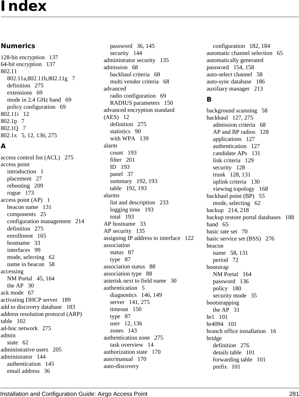 Installation and Configuration Guide: Airgo Access Point 281IndexNumerics128-bit encryption 13764-bit encryption 137802.11802.11a,802.11b,802.11g 7definition 275extensions 69mode in 2.4 GHz band 69policy configuration 69802.11i 12802.1p 7802.1Q 7802.1x 5, 12, 136, 275Aaccess control list (ACL) 275access pointintroduction 1placement 27rebooting 209rogue 173access point (AP) 1beacon name 131components 25configuration management 214definition 275enrollment 165hostname 33interfaces 99mode, selecting 62name in beacon 58accessingNM Portal 45, 164the AP 30ack mode 67activating DHCP server 189add to discovery database 183address resolution protocol (ARP) table 102ad-hoc network 275adminstate 62administrative users 205administrator 144authentication 145email address 36password 36, 145security 144administrator security 135admission 68backhaul criteria 68multi vendor criteria 68advancedradio configuration 69RADIUS parameters 150advanced encryption standard (AES) 12definition 275statistics 90with WPA 139alarmcount 193filter 201ID 193panel 37summary 192, 193table 192, 193alarmslist and description 233logging time 193total 193AP hostname 33AP security 135assigning IP address to interface 122associationstatus 87type 87association status 88association type 88asterisk next to field name 30authentication 5diagnostics 146, 149server 141, 275timeout 150type 87user 12, 136zones 143authentication zone 275task overview 14authorization state 170auto/manual 170auto-discoveryconfiguration 182, 184automatic channel selection 65automatically generated password 154, 158auto-select channel 58auto-sync database 186auxiliary manager 213Bbackground scanning 58backhaul 127, 275admission criteria 68AP and BP radios 128applications 127authentication 127candidate APs 131link criteria 129security 128trunk 128, 131uplink criteria 130viewing topology 168backhaul point (BP) 55mode, selecting 62backup 214, 218backup restore portal databases 188band 65basic rate set 70basic service set (BSS) 276beaconname 58, 131period 72bootstrapNM Portal 164password 136policy 180security mode 35bootstrappingthe AP 31br1 101br4094 101branch office installation 16bridgedefinition 276details table 101forwarding table 101prefix 101