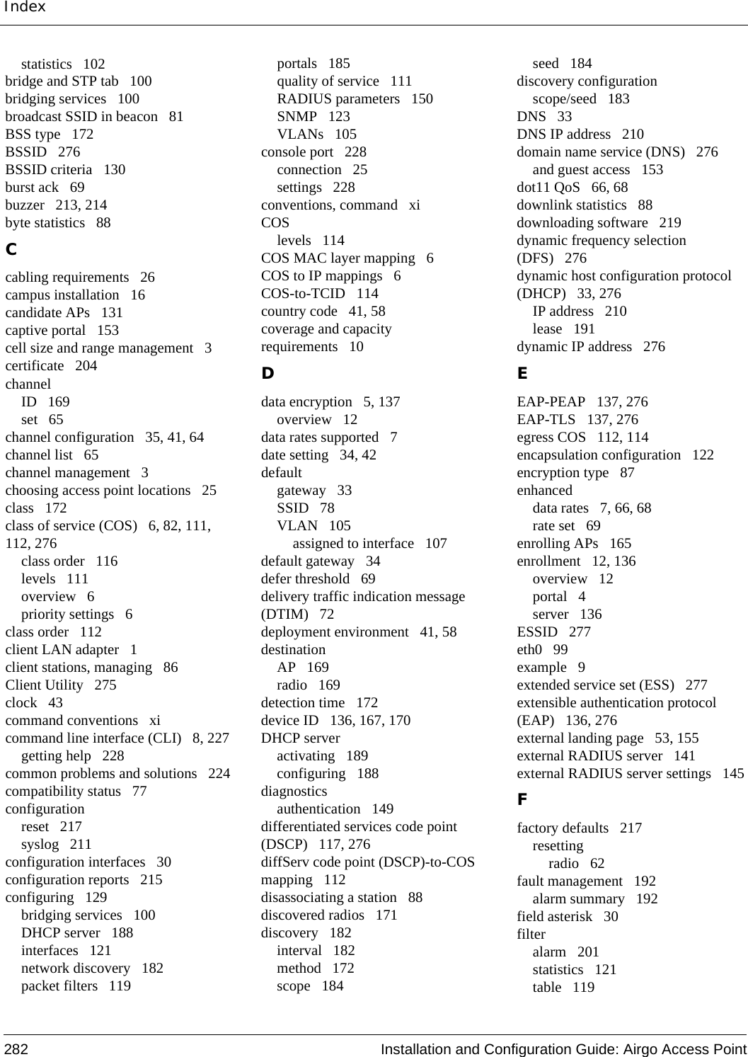 Index282 Installation and Configuration Guide: Airgo Access Pointstatistics 102bridge and STP tab 100bridging services 100broadcast SSID in beacon 81BSS type 172BSSID 276BSSID criteria 130burst ack 69buzzer 213, 214byte statistics 88Ccabling requirements 26campus installation 16candidate APs 131captive portal 153cell size and range management 3certificate 204channelID 169set 65channel configuration 35, 41, 64channel list 65channel management 3choosing access point locations 25class 172class of service (COS) 6, 82, 111, 112, 276class order 116levels 111overview 6priority settings 6class order 112client LAN adapter 1client stations, managing 86Client Utility 275clock 43command conventions xicommand line interface (CLI) 8, 227getting help 228common problems and solutions 224compatibility status 77configurationreset 217syslog 211configuration interfaces 30configuration reports 215configuring 129bridging services 100DHCP server 188interfaces 121network discovery 182packet filters 119portals 185quality of service 111RADIUS parameters 150SNMP 123VLANs 105console port 228connection 25settings 228conventions, command xiCOSlevels 114COS MAC layer mapping 6COS to IP mappings 6COS-to-TCID 114country code 41, 58coverage and capacity requirements 10Ddata encryption 5, 137overview 12data rates supported 7date setting 34, 42defaultgateway 33SSID 78VLAN 105assigned to interface 107default gateway 34defer threshold 69delivery traffic indication message (DTIM) 72deployment environment 41, 58destinationAP 169radio 169detection time 172device ID 136, 167, 170DHCP serveractivating 189configuring 188diagnosticsauthentication 149differentiated services code point (DSCP) 117, 276diffServ code point (DSCP)-to-COS mapping 112disassociating a station 88discovered radios 171discovery 182interval 182method 172scope 184seed 184discovery configurationscope/seed 183DNS 33DNS IP address 210domain name service (DNS) 276and guest access 153dot11 QoS 66, 68downlink statistics 88downloading software 219dynamic frequency selection (DFS) 276dynamic host configuration protocol (DHCP) 33, 276IP address 210lease 191dynamic IP address 276EEAP-PEAP 137, 276EAP-TLS 137, 276egress COS 112, 114encapsulation configuration 122encryption type 87enhanceddata rates 7, 66, 68rate set 69enrolling APs 165enrollment 12, 136overview 12portal 4server 136ESSID 277eth0 99example 9extended service set (ESS) 277extensible authentication protocol (EAP) 136, 276external landing page 53, 155external RADIUS server 141external RADIUS server settings 145Ffactory defaults 217resettingradio 62fault management 192alarm summary 192field asterisk 30filteralarm 201statistics 121table 119