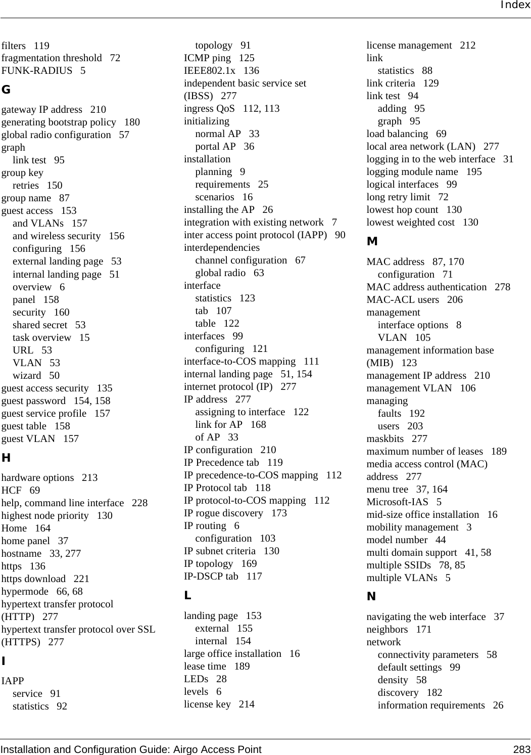 Installation and Configuration Guide: Airgo Access Point 283Indexfilters 119fragmentation threshold 72FUNK-RADIUS 5Ggateway IP address 210generating bootstrap policy 180global radio configuration 57graphlink test 95group keyretries 150group name 87guest access 153and VLANs 157and wireless security 156configuring 156external landing page 53internal landing page 51overview 6panel 158security 160shared secret 53task overview 15URL 53VLAN 53wizard 50guest access security 135guest password 154, 158guest service profile 157guest table 158guest VLAN 157Hhardware options 213HCF 69help, command line interface 228highest node priority 130Home 164home panel 37hostname 33, 277https 136https download 221hypermode 66, 68hypertext transfer protocol (HTTP) 277hypertext transfer protocol over SSL (HTTPS) 277IIAPPservice 91statistics 92topology 91ICMP ping 125IEEE802.1x 136independent basic service set (IBSS) 277ingress QoS 112, 113initializingnormal AP 33portal AP 36installationplanning 9requirements 25scenarios 16installing the AP 26integration with existing network 7inter access point protocol (IAPP) 90interdependencieschannel configuration 67global radio 63interfacestatistics 123tab 107table 122interfaces 99configuring 121interface-to-COS mapping 111internal landing page 51, 154internet protocol (IP) 277IP address 277assigning to interface 122link for AP 168of AP 33IP configuration 210IP Precedence tab 119IP precedence-to-COS mapping 112IP Protocol tab 118IP protocol-to-COS mapping 112IP rogue discovery 173IP routing 6configuration 103IP subnet criteria 130IP topology 169IP-DSCP tab 117Llanding page 153external 155internal 154large office installation 16lease time 189LEDs 28levels 6license key 214license management 212linkstatistics 88link criteria 129link test 94adding 95graph 95load balancing 69local area network (LAN) 277logging in to the web interface 31logging module name 195logical interfaces 99long retry limit 72lowest hop count 130lowest weighted cost 130MMAC address 87, 170configuration 71MAC address authentication 278MAC-ACL users 206managementinterface options 8VLAN 105management information base (MIB) 123management IP address 210management VLAN 106managingfaults 192users 203maskbits 277maximum number of leases 189media access control (MAC) address 277menu tree 37, 164Microsoft-IAS 5mid-size office installation 16mobility management 3model number 44multi domain support 41, 58multiple SSIDs 78, 85multiple VLANs 5Nnavigating the web interface 37neighbors 171networkconnectivity parameters 58default settings 99density 58discovery 182information requirements 26