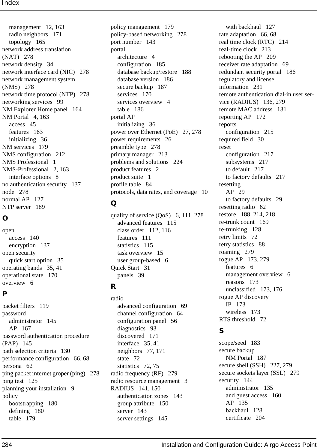 Index284 Installation and Configuration Guide: Airgo Access Pointmanagement 12, 163radio neighbors 171topology 165network address translation (NAT) 278network density 34network interface card (NIC) 278network management system (NMS) 278network time protocol (NTP) 278networking services 99NM Explorer Home panel 164NM Portal 4, 163access 45features 163initializing 36NM services 179NMS configuration 212NMS Professional 1NMS-Professional 2, 163interface options 8no authentication security 137node 278normal AP 127NTP server 189Oopenaccess 140encryption 137open securityquick start option 35operating bands 35, 41operational state 170overview 6Ppacket filters 119passwordadministrator 145AP 167password authentication procedure (PAP) 145path selection criteria 130performance configuration 66, 68persona 62ping packet internet groper (ping) 278ping test 125planning your installation 9policybootstrapping 180defining 180table 179policy management 179policy-based networking 278port number 143portalarchitecture 4configuration 185database backup/restore 188database version 186secure backup 187services 170services overview 4table 186portal APinitializing 36power over Ethernet (PoE) 27, 278power requirements 26preamble type 278primary manager 213problems and solutions 224product features 2product suite 1profile table 84protocols, data rates, and coverage 10Qquality of service (QoS) 6, 111, 278advanced features 115class order 112, 116features 111statistics 115task overview 15user group-based 6Quick Start 31panels 39Rradioadvanced configuration 69channel configuration 64configuration panel 56diagnostics 93discovered 171interface 35, 41neighbors 77, 171state 72statistics 72, 75radio frequency (RF) 279radio resource management 3RADIUS 141, 150authentication zones 143group attribute 150server 143server settings 145with backhaul 127rate adaptation 66, 68real time clock (RTC) 214real-time clock 213rebooting the AP 209receiver rate adaptation 69redundant security portal 186regulatory and license information 231remote authentication dial-in user ser-vice (RADIUS) 136, 279remote MAC address 131reporting AP 172reportsconfiguration 215required field 30resetconfiguration 217subsystems 217to default 217to factory defaults 217resettingAP 29to factory defaults 29resetting radio 62restore 188, 214, 218re-trunk count 169re-trunking 128retry limits 72retry statistics 88roaming 279rogue AP 173, 279features 6management overview 6reasons 173unclassified 173, 176rogue AP discoveryIP 173wireless 173RTS threshold 72Sscope/seed 183secure backupNM Portal 187secure shell (SSH) 227, 279secure sockets layer (SSL) 279security 144administrator 135and guest access 160AP 135backhaul 128certificate 204