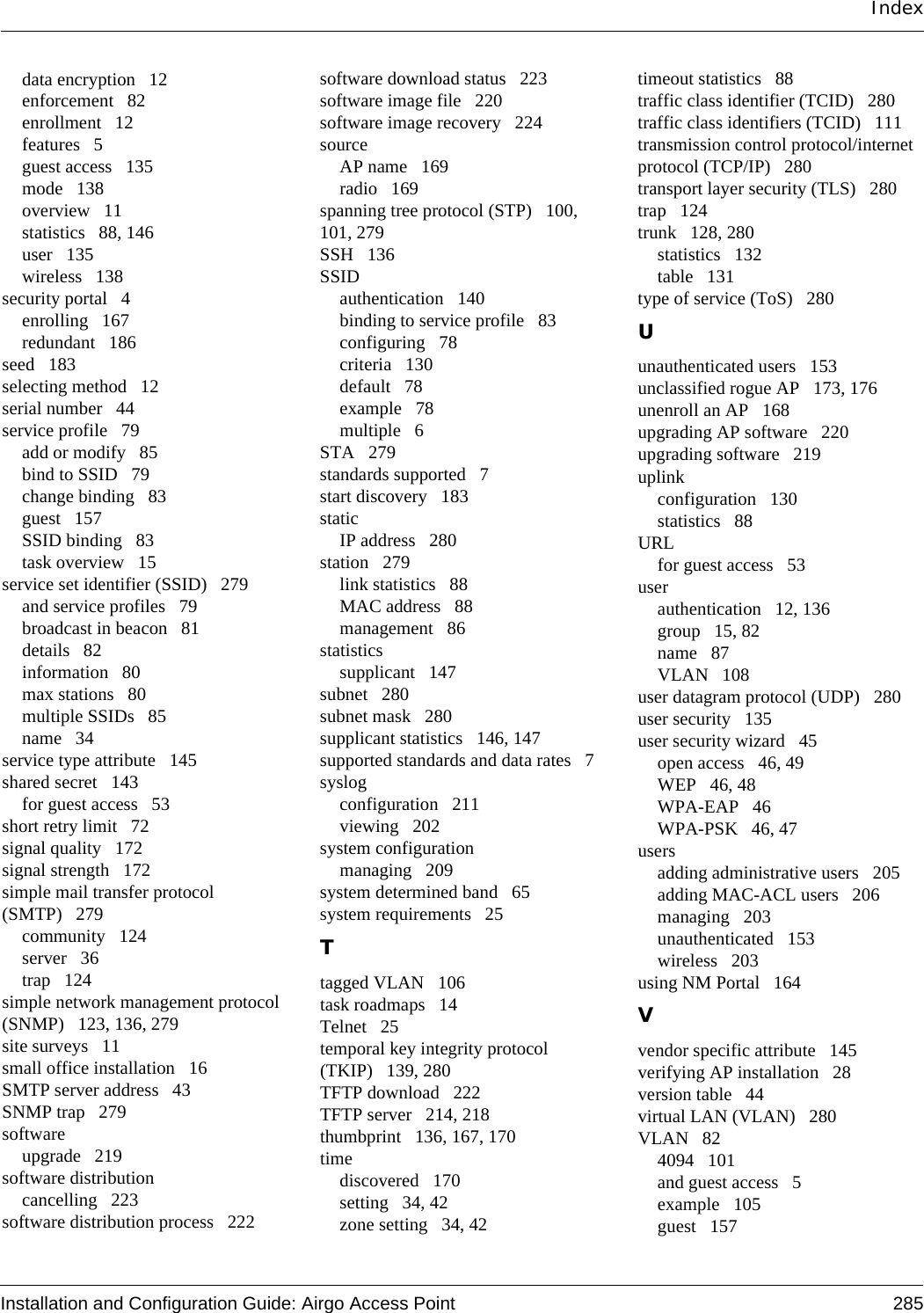 Installation and Configuration Guide: Airgo Access Point 285Indexdata encryption 12enforcement 82enrollment 12features 5guest access 135mode 138overview 11statistics 88, 146user 135wireless 138security portal 4enrolling 167redundant 186seed 183selecting method 12serial number 44service profile 79add or modify 85bind to SSID 79change binding 83guest 157SSID binding 83task overview 15service set identifier (SSID) 279and service profiles 79broadcast in beacon 81details 82information 80max stations 80multiple SSIDs 85name 34service type attribute 145shared secret 143for guest access 53short retry limit 72signal quality 172signal strength 172simple mail transfer protocol (SMTP) 279community 124server 36trap 124simple network management protocol (SNMP) 123, 136, 279site surveys 11small office installation 16SMTP server address 43SNMP trap 279softwareupgrade 219software distributioncancelling 223software distribution process 222software download status 223software image file 220software image recovery 224sourceAP name 169radio 169spanning tree protocol (STP) 100, 101, 279SSH 136SSIDauthentication 140binding to service profile 83configuring 78criteria 130default 78example 78multiple 6STA 279standards supported 7start discovery 183staticIP address 280station 279link statistics 88MAC address 88management 86statisticssupplicant 147subnet 280subnet mask 280supplicant statistics 146, 147supported standards and data rates 7syslogconfiguration 211viewing 202system configurationmanaging 209system determined band 65system requirements 25Ttagged VLAN 106task roadmaps 14Telnet 25temporal key integrity protocol (TKIP) 139, 280TFTP download 222TFTP server 214, 218thumbprint 136, 167, 170timediscovered 170setting 34, 42zone setting 34, 42timeout statistics 88traffic class identifier (TCID) 280traffic class identifiers (TCID) 111transmission control protocol/internet protocol (TCP/IP) 280transport layer security (TLS) 280trap 124trunk 128, 280statistics 132table 131type of service (ToS) 280Uunauthenticated users 153unclassified rogue AP 173, 176unenroll an AP 168upgrading AP software 220upgrading software 219uplinkconfiguration 130statistics 88URLfor guest access 53userauthentication 12, 136group 15, 82name 87VLAN 108user datagram protocol (UDP) 280user security 135user security wizard 45open access 46, 49WEP 46, 48WPA-EAP 46WPA-PSK 46, 47usersadding administrative users 205adding MAC-ACL users 206managing 203unauthenticated 153wireless 203using NM Portal 164Vvendor specific attribute 145verifying AP installation 28version table 44virtual LAN (VLAN) 280VLAN 824094 101and guest access 5example 105guest 157