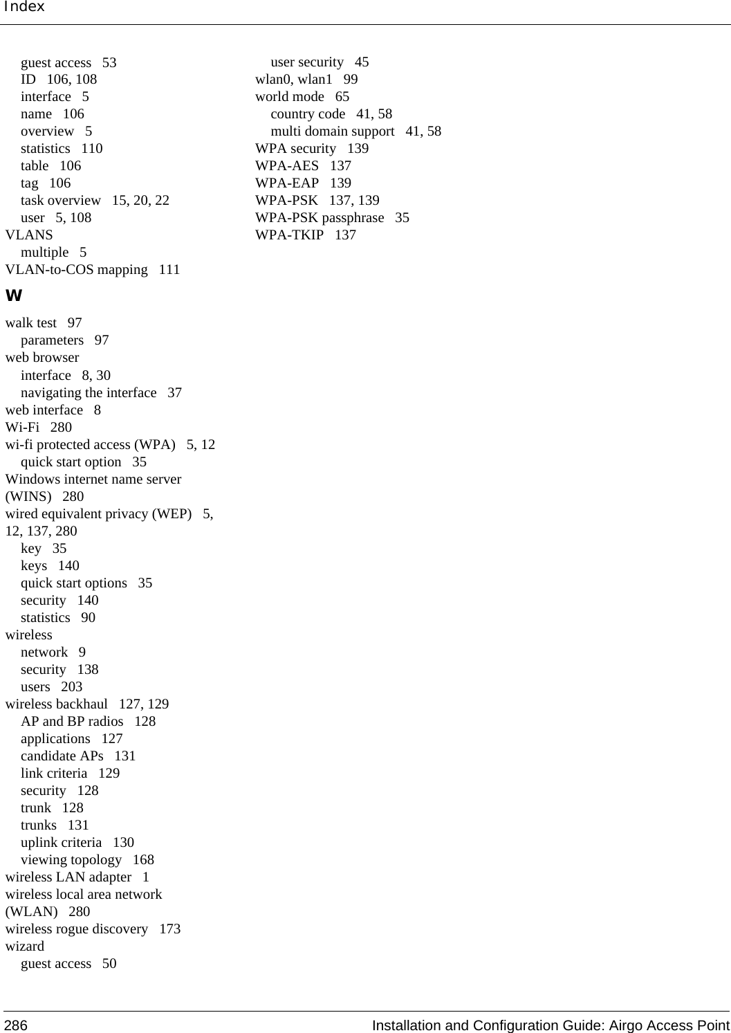 Index286 Installation and Configuration Guide: Airgo Access Pointguest access 53ID 106, 108interface 5name 106overview 5statistics 110table 106tag 106task overview 15, 20, 22user 5, 108VLANSmultiple 5VLAN-to-COS mapping 111Wwalk test 97parameters 97web browserinterface 8, 30navigating the interface 37web interface 8Wi-Fi 280wi-fi protected access (WPA) 5, 12quick start option 35Windows internet name server (WINS) 280wired equivalent privacy (WEP) 5, 12, 137, 280key 35keys 140quick start options 35security 140statistics 90wirelessnetwork 9security 138users 203wireless backhaul 127, 129AP and BP radios 128applications 127candidate APs 131link criteria 129security 128trunk 128trunks 131uplink criteria 130viewing topology 168wireless LAN adapter 1wireless local area network (WLAN) 280wireless rogue discovery 173wizardguest access 50user security 45wlan0, wlan1 99world mode 65country code 41, 58multi domain support 41, 58WPA security 139WPA-AES 137WPA-EAP 139WPA-PSK 137, 139WPA-PSK passphrase 35WPA-TKIP 137