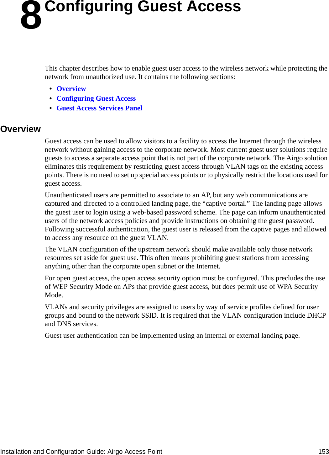 Installation and Configuration Guide: Airgo Access Point 1538Configuring Guest AccessThis chapter describes how to enable guest user access to the wireless network while protecting the network from unauthorized use. It contains the following sections:•Overview•Configuring Guest Access•Guest Access Services PanelOverviewGuest access can be used to allow visitors to a facility to access the Internet through the wireless network without gaining access to the corporate network. Most current guest user solutions require guests to access a separate access point that is not part of the corporate network. The Airgo solution eliminates this requirement by restricting guest access through VLAN tags on the existing access points. There is no need to set up special access points or to physically restrict the locations used for guest access.Unauthenticated users are permitted to associate to an AP, but any web communications are captured and directed to a controlled landing page, the “captive portal.” The landing page allows the guest user to login using a web-based password scheme. The page can inform unauthenticated users of the network access policies and provide instructions on obtaining the guest password. Following successful authentication, the guest user is released from the captive pages and allowed to access any resource on the guest VLAN.The VLAN configuration of the upstream network should make available only those network resources set aside for guest use. This often means prohibiting guest stations from accessing anything other than the corporate open subnet or the Internet.For open guest access, the open access security option must be configured. This precludes the use of WEP Security Mode on APs that provide guest access, but does permit use of WPA Security Mode. VLANs and security privileges are assigned to users by way of service profiles defined for user groups and bound to the network SSID. It is required that the VLAN configuration include DHCP and DNS services. Guest user authentication can be implemented using an internal or external landing page.